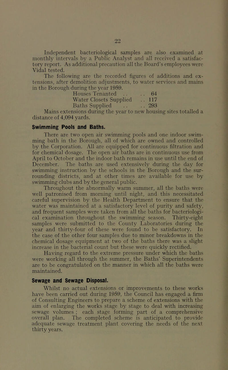 Independent bacteriological samples are also examined at monthly intervals by a Public Analyst and all received a satisfac- tory report. As additional precaution all the Board’s employees were Vidal tested. The following are the recorded figures of additions and ex- tensions, after demolition adjustments, to water services and mains in the Borough during the year 1959. Houses Tenanted . . .. 64 Water Closets Supplied . . 117 Baths Supplied .. .. 293 Mains extensions during the year to new housing sites totalled a distance of 4,094 yards. Swimming Pools and Baths. There are two open air swimming pools and one indoor swim- ming bath in the Borough, all of which are owned and controlled by the Corporation. All are equipped for continuous filtration and for chemical dosage. The open air baths are in continuous use from April to October and the indoor bath remains in use until the end of December. The baths are used extensively during the day for swimming instruction by the schools in the Borough and the sur- rounding districts, and at other times are available for use by swimming clubs and by the general public. Throughout the abnormally warm summer, all the baths were well patronised from morning until night, and this necessitated careful supervision by the Health Department to ensure that the water was maintained at a satisfactory level of purity and safety, and frequent samples were taken from all the baths for bacteriologi- cal examination throughout the swimming season. Thirty-eight samples were submitted to the County Laboratories during the year and thirty-four of these were found to be satisfactory. In the case of the other four samples due to minor breakdowns in the chemical dosage equipment at two of the baths there was a slight increase in the bacterial count but these were quickly rectified. Having regard to the extreme pressure under which the baths were working all through the summer, the Baths’ Superintendents are to be congratulated on the manner in which all the baths were maintained. Sewage and Sewage Disposal. Whilst no actual extensions or improvements to these works have been carried out during 1959, the Council has engaged a finn of Consulting Engineers to prepare a scheme of extensions with the aim of enlarging the works stage by stage to deal with increasing sewage volumes ; each stage forming part of a comprehensive overall plan. The completed scheme is anticipated to provide adequate sewage treatment plant covering the needs of the next thirty years.