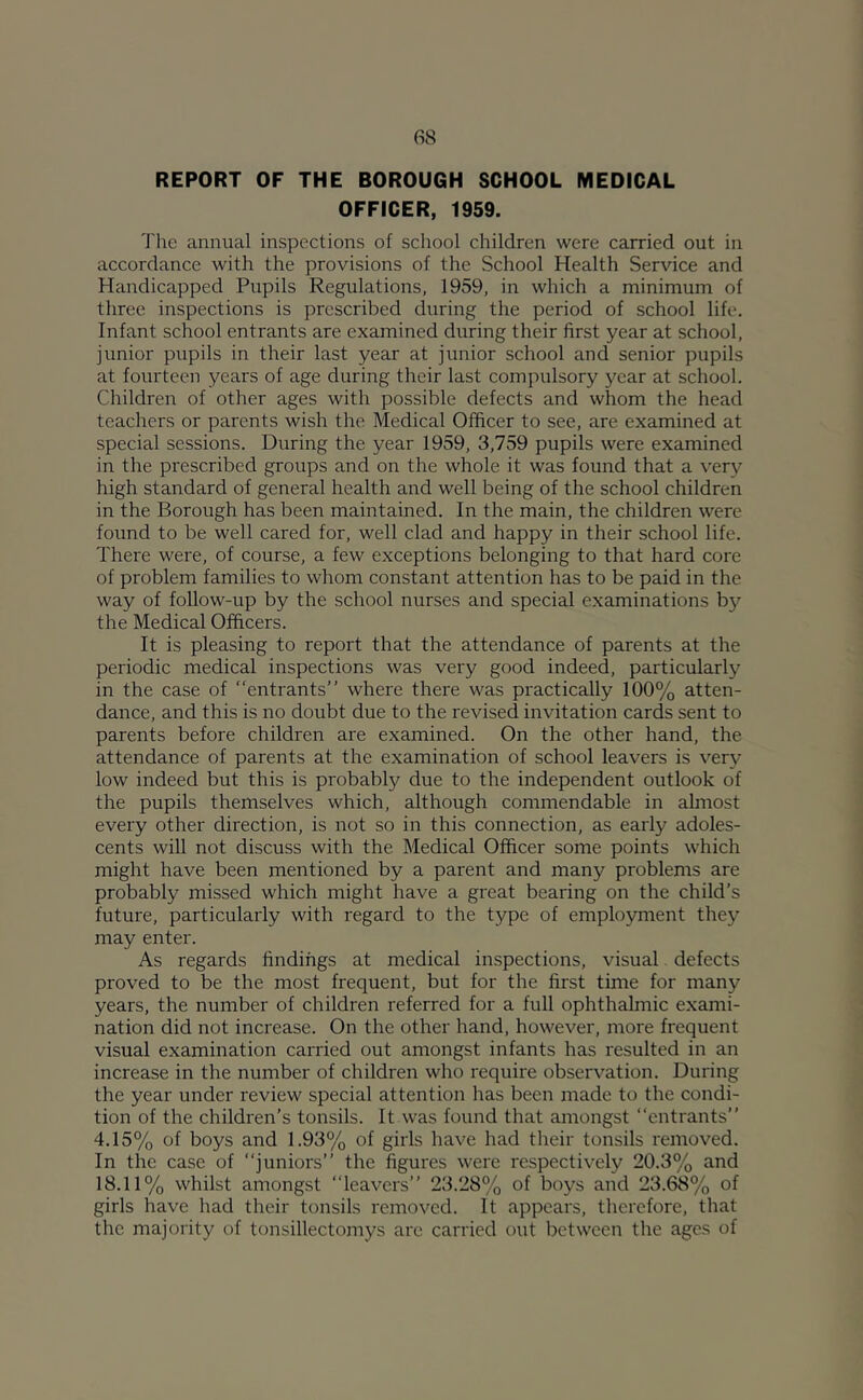 REPORT OF THE BOROUGH SCHOOL MEDICAL OFFICER, 1959. 'J'he annual inspections of school children were carried out in accordance with the provisions of the School Health Service and Handicapped Pupils Regulations, 1959, in which a minimum of three inspections is prescribed during the period of school life. Infant school entrants are examined during their first year at school, junior pupils in their last year at junior school and senior pupils at fourteen years of age during their last compulsory year at school. Children of other ages with possible defects and whom the head teachers or parents wish the Medical Officer to see, are examined at special sessions. During the year 1959, 3,759 pupils were examined in the prescribed groups and on the whole it was found that a ver}^ high standard of general health and well being of the school children in the Borough has been maintained. In the main, the children were found to be well cared for, well clad and happy in their school life. There were, of course, a few exceptions belonging to that hard core of problem families to whom constant attention has to be paid in the way of follow-up by the school nurses and special examinations by the Medical Officers. It is pleasing to report that the attendance of parents at the periodic medical inspections was very good indeed, particularly in the case of entrants” where there was practically 100% atten- dance, and this is no doubt due to the revised invitation cards sent to parents before children are examined. On the other hand, the attendance of parents at the examination of school leavers is very low indeed but this is probably due to the independent outlook of the pupils themselves which, although commendable in almost every other direction, is not so in this connection, as early adoles- cents will not discuss with the Medical Officer some points which might have been mentioned by a parent and many problems are probably missed which might have a great bearing on the child’s future, particularly with regard to the type of employment they may enter. As regards findings at medical inspections, visual. defects proved to be the most frequent, but for the first time for many years, the number of children referred for a full ophthalmic exami- nation did not increase. On the other hand, however, more frequent visual examination carried out amongst infants has resulted in an increase in the number of children who require observation. During the year under review special attention has been made to the condi- tion of the children’s tonsils. It was found that amongst “entrants” 4.15% of boys and 1.93% of girls have had their tonsils removed. In the case of juniors” the figures were respectively 20.3% and 18.11% whilst amongst leavers” 23.28% of boys and 23.68% of girls have had their tonsils removed. It appears, therefore, that the majority of tonsillectomys are carried out between the ages of