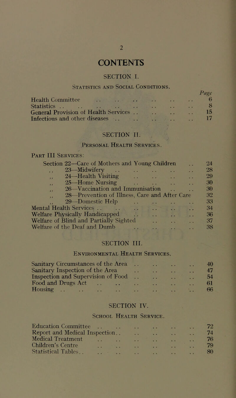 CONTENTS SECTION I. Statistics and Social Conditions. Page Health Committee .. .. .. .. .. .. 6 Statistics .. .. .. .. .. .. .. .. 8 General Provision of Health Services .. .. .. .. 15 Infections and other diseases .. .. .. .. .. 17 j SECTION II. 'Personal Health Services. Part III Services: Section 22—Care of Mothers and Youn^f Children .. 24 23—Midwifery 28 ,, 24—Health Visiting .. .. .. .. 29 ,, 25—Home Nursing .. .. .. .. 30 ,, 26—Vaccination and Immunisation .. .. 30 ,, 28—Prevention of Illness, Care and After Care 32 ,, 29—Dome.stic Help .. .. .. .. 33 Mental Health Services . . .. .. ; .. .. .. 34 Welfare Physically Handicapped .. .. .. .. 36 Welfare of Blind and Partially Sighted .. .. .. 37 Welfare of the Deaf and Dumb .. .. .. .. 38 SECTION III. Environmental Health Services. Sanitary Circumstances of the Area .. .. .. .. 40 Sanitary Inspection of the Area .. .. .. .. 47 Inspection and Supervision of Food .. .. .. .. 54 Food and Drugs Act .. .. .. .. .. .. 61 Housing .. .. .. .. .. .. .. .. 66 SECTION IV. School Health Service. Education Committee .. .. .. .. .. .. 72 Report and Medical Inspection.. .. .. .. .. 74 Medical Treatment .. .. .. .. .. .. 76 Children’s Centre .. .. .. .. .. .. 79 Statistical Tables. . .. .. .. .. .. .. 80