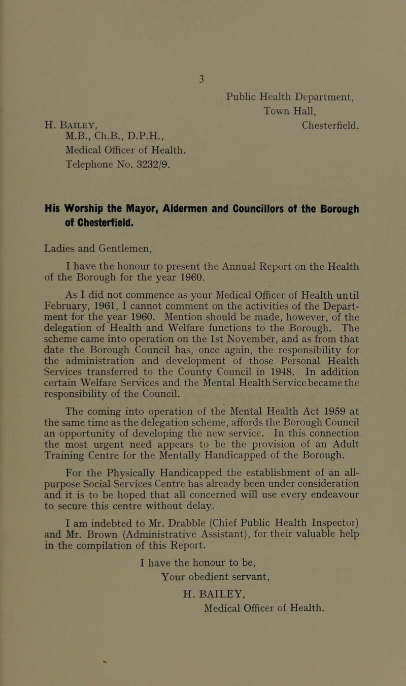 Public Health Department, Town Hall, H. Bailey, Chesterfield. M.B., Ch.B., D.P.H., Medical Officer of Health. Telephone No. 3232/9. His Worship the Mayor, Aldermen and Councillors of the Borough of Chesterfield. Ladies and Gentlemen, I have the honour to present the Annual Report on the Health of the Borough for the year 1960. As I did not commence as your Medical Officer of Health until February, 1961, I cannot comment on the activities of the Depart- ment for the year 1960. Mention should be made, however, of the delegation of Health and Welfare functions to the Borough. The scheme came into operation on the 1st November, and as from that date the Borough Council has, once again, the responsibility for the administration and development of those Personal Health Services transferred to the County Council in 1948. In addition certain Welfare Services and the Mental Health Service became the responsibility of the Council. The coming into operation of the Mental Health Act 1959 at the same time as the delegation scheme, affords the Borough Council an opportunity of developing the new' service. In this connection the most urgent need appears to be the provision of an Adult Training Centre for the Mentally Handicapped of the Borough. For the Physically Handicapped the establishment of an all- purpose Social Services Centre has already been under consideration and it is to be hoped that all concerned will use every endeavour to secure this centre without delay. I am indebted to Mr. Drabble (Chief Public Health Inspector) and Mr. Brown (Administrative Assistant), for their valuable help in the compilation of this Report. I have the honour to be. Your obedient servant, H. BAILEY, Medical Officer of Health.