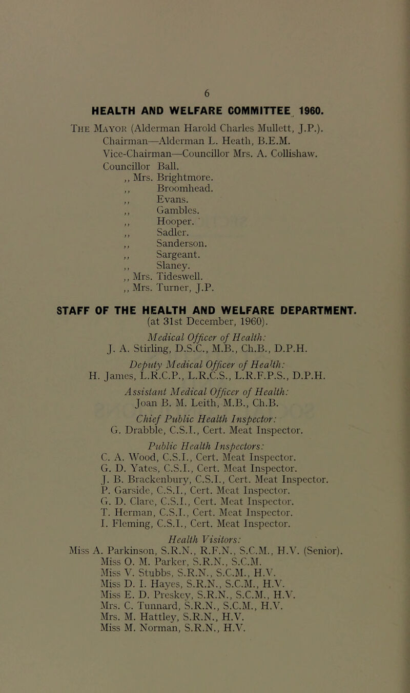 HEALTH AND WELFARE COMMITTEE^ 1960. The Mayoh (Alderman Harold Charles Mullett, J.P.). Chairman—Alderman L. Heath, B.E.M. Vice-Chairman—Councillor Mrs. A. Collishaw. Councillor Ball. ,, Mrs. Brightmore. ,, Broomhead. ,, Evans. ,, Gambles. ,, Hooper. ' ,, Sadler. ,, Sanderson. ,, Sargeant. ,, Slaney. ,, Mrs. Tideswell. ,, Mrs. Turner, J.P. STAFF OF THE HEALTH AND WELFARE DEPARTMENT. (at 31st December, 1960). Medical Officer of Health: J. A. Stirling, D.S.C., M.B., Ch.B., D.P.H. Deputy Medical Officer of Health: H. James, L.R.C.P., L.R.C.S., L.R.F.P.S., D.P.H. Assistant Medical Officer of Health: Joan B. M. Leith, M.B., Ch.B. Chief Ptiblic Health Inspector: G. Drabble, C.S.I., Cert. Meat Inspector. Public Health Inspectors: C. A. Wood, C.S.I., Cert. Meat Inspector. G. D. Yates, C.S.I., Cert. Meat Inspector. J. B. Brackenbury, C.S.I., Cert. Meat Inspector. P. Garside, C.S.I., Cert. Meat Inspector. G. D. Clare, C.S.I., Cert. Meat Inspector. T. Herman, C.S.I., Cert. Meat Inspector. I. Fleming, C.S.I., Cert. Meat Inspector. Health Visitors: Miss A. Parkinson, S.R.N., R.F.N., S.C.M., H.^^ (Senior). Miss O. M. Parker, S.R.N., S.C.]\I. Miss V. Stubbs. S.R.N., S.C.M.. H.V. Miss D. I. Hayes, S.R.N.. S.C.M., H.V. Miss E. D. Preskey, S.R.N., S.C.M., H.W Mrs. C. Tunnard, S.R.N., S.C.M., H.V. Mrs. M. Hattley, S.R.N., H.V. Miss M. Norman, S.R.N., H.V.