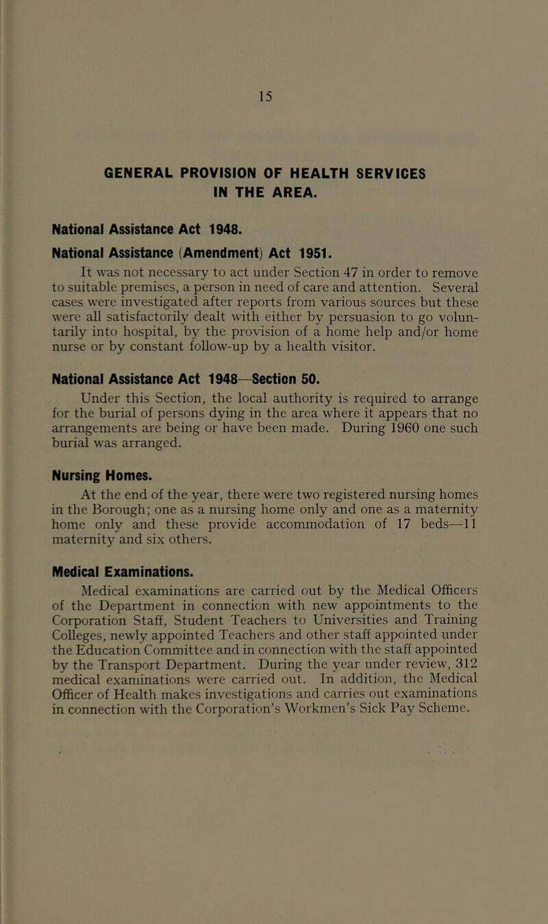 GENERAL PROVISION OF HEALTH SERVICES IN THE AREA. National Assistance Act 1948. National Assistance (Amendment) Act 1951. It was not necessary to act under Section 47 in order to remove to suitable premises, a person in need of care and attention. Several cases were investigated after reports from various sources but these were all satisfactorily dealt with either by persuasion to go volun- tarily into hospital, by the provision of a home help and/or home nurse or by constant follow-up by a health visitor. National Assistance Act 1948—Section 50. Under this Section, the local authority is required to arrange for the burial of persons dying in the area where it appears that no arrangements are being or have been made. During 1960 one such burial was arranged. Nursing Homes. At the end of the year, there were two registered nursing homes in the Borough; one as a nursing home only and one as a maternity home only and these provide accommodation of 17 beds—11 maternity and six others. Medical Examinations. Medical examinations are carried out by the Medical Officers of the Department in connection with new appointments to the Corporation Staff, Student Teachers to Universities and Training Colleges, newly appointed Teachers and other staff appointed under the Education Committee and in connection with the staff appointed by the Transport Department. During the year under review, 312 medical examinations were carried out. In addition, the Medical Officer of Health makes investigations and carries out examinations in connection with the Corporation’s Workmen’s Sick Pay Scheme.