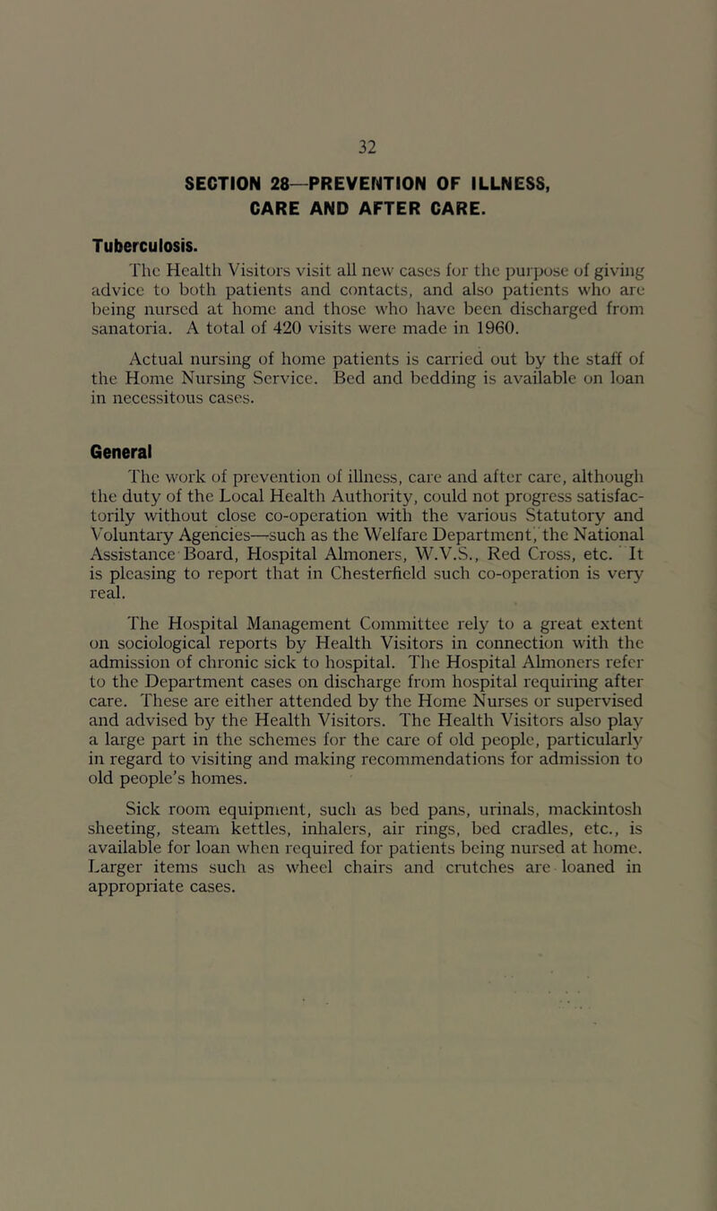SECTION 28—PREVENTION OF ILLNESS, CARE AND AFTER CARE. Tuberculosis. The Health Visitors visit all new cases for the pui'pose of giving eidvice to both patients and contacts, and also patients who are being nursed at home and those who liavc been discharged from sanatoria. A total of 420 visits were made in 1960. Actual nursing of home patients is carried out by the staff of the Home Nursing Service. Bed and bedding is available on loan in necessitous cases. General The work of prevention of illness, care and after care, although the duty of the Local Health Authority, could not progress satisfac- torily without close co-operation with the various Statutory and Voluntary Agencies—such as the Welfare Department, the National Assistance Board, Hospital Almoners, W.V.S., Red Cross, etc. It is pleasing to report that in Chesterfield such co-operation is ver}^ real. The Hospital Management Committee rely to a great extent on sociological reports by Health Visitors in connection with the admission of chronic sick to hospital. The Hospital Almoners refer to the Department cases on discharge from hospital requiring after care. These are either attended by the Home Nurses or supervised and advised by the Health Visitors. The Health Visitors ^so play a large part in the schemes for the care of old people, particular!}^ in regard to visiting and making recommendations for admission to old people’s homes. Sick room equipment, such as bed pans, urinals, mackintosh sheeting, steam kettles, inhalers, air rings, bed cradles, etc., is available for loan when required for patients being nursed at home. Larger items such as wheel chairs and crutches are loaned in appropriate cases.