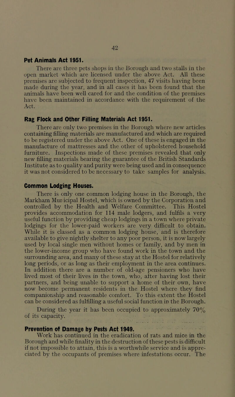 Pet Animals Act 1951. There are three pets shops in the Borough and two stalls in the open market which are licensed under the above Act. All these premises are subjected to frequent inspection, 47 visits having been made during the year, and in all cases it has been found that the animals have been well cared for and the condition of the premises have been maintained in accordance with the requirement of the Act. Rag Flock and Other Filling Materials Act 1951. There arc only two premises in the Borough where new articles containing filling materials are manufactured and which are required to be registered under the above Act. One of these is engaged in the manufacture of mattresses and the other of upholstered household furniture. Inspections made of these premises revealed that only new filling materials bearing the guarantee of the British Standards Institute as to quality and purity were being used and in consequence it was not considered to be necessary to take samples for analysis. Common Lodging Houses. There is only one common lodging house in the Borough, the Markham Municipal Hostel, which is owned by the Corporation and controlled by the Health and Welfare Committee. This Hostel provides accommodation for 114 male lodgers, and fulfils a very useful function by providing cheap lodgings in a town where private lodgings for the lower-paid workers are very difficult to obtain. While it is classed as a common lodging house, and is therefore available to give nightly shelter to any poor person, it is now largely used by local single men without homes or family, and by men in the lower-income group who have found work in the town and the surrounding area, and many of these stay at the Hostel for relatively long periods, or as long as their employment in the area continues. In addition there are a number of old-age pensioners who have lived most of their lives in the town, who, after having lost their partners, and being unable to support a home of their own, have now become permanent residents in the Hostel where they find companionship and reasonable comfort. To this extent the Hostel can be considered as fulfilling a useful social function in the Borough. During the year it has been occupied to approximately 70% of its capacity. Prevention of Damage by Pests Act 1949. Work has continued in the eradication of rats and mice in the Borough and while finality in the destruction of these pests is difficult if not impossible to attain, this is a worthwhile service and is appre- ciated by the occupants of premises where infestations occur. The