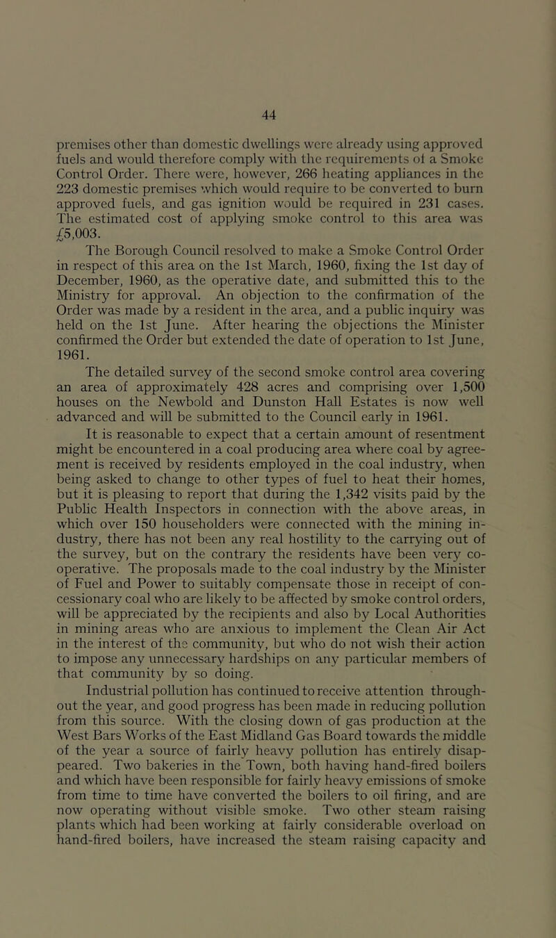 premises other than domestic dwellings were already using approved fuels and would therefore comply with the requirements of a Smoke Control Order. There were, however, 266 heating appliances in the 223 domestic premises which would require to be converted to burn approved fuels, and gas ignition would be required in 231 cases. The estimated cost of applying smoke control to this area was £5,003. The Borough Council resolved to make a Smoke Control Order in respect of this area on the 1st March, 1960, fixing the 1st day of December, 1960, as the operative date, and submitted this to the Ministry for approval. An objection to the confirmation of the Order was made by a resident in the area, and a public inquiry was held on the 1st June. After hearing the objections the Minister confirmed the Order but extended the date of operation to 1st June, 1961. The detailed survey of the second smoke control area covering an area of approximately 428 acres and comprising over 1,500 houses on the Newbold and Dunston Hall Estates is now well advanced and will be submitted to the Council early in 1961. It is reasonable to expect that a certain amount of resentment might be encountered in a coal producing area where coal by agree- ment is received by residents employed in the coal industry, when being asked to change to other types of fuel to heat their homes, but it is pleasing to report that during the 1,342 visits paid by the Public Health Inspectors in connection Math the above areas, in which over 150 householders were connected with the mining in- dustry, there has not been any real hostility to the carrying out of the survey, but on the contrary the residents have been very co- operative. The proposals made to the coal industry by the Minister of Fuel and Power to suitably compensate those in receipt of con- cessionary coal who are likely to be affected by smoke control orders, will be appreciated by the recipients and also bj^ Local Authorities in mining areas who are anxious to implement the Clean Air Act in the interest of the community, but who do not wish their action to impose any unnecessary hardships on any particular members of that community by so doing. Industrial pollution has continued to receive attention through- out the year, and good progress has been made in reducing pollution from this source. With the closing down of gas production at the West Bars Works of the East Midland Gas Board toM'ards the middle of the year a source of fairly heavy pollution has entirel}^ disap- peared. Two bakeries in the Town, both having hand-fired boilers and which have been responsible for fairly heavy emissions of smoke from time to time have converted the boilers to oil firing, and are now operating without visible smoke. Two other steam raising plants which had been working at fairly considerable overload on hand-fired boilers, have increased the steam raising capacity and
