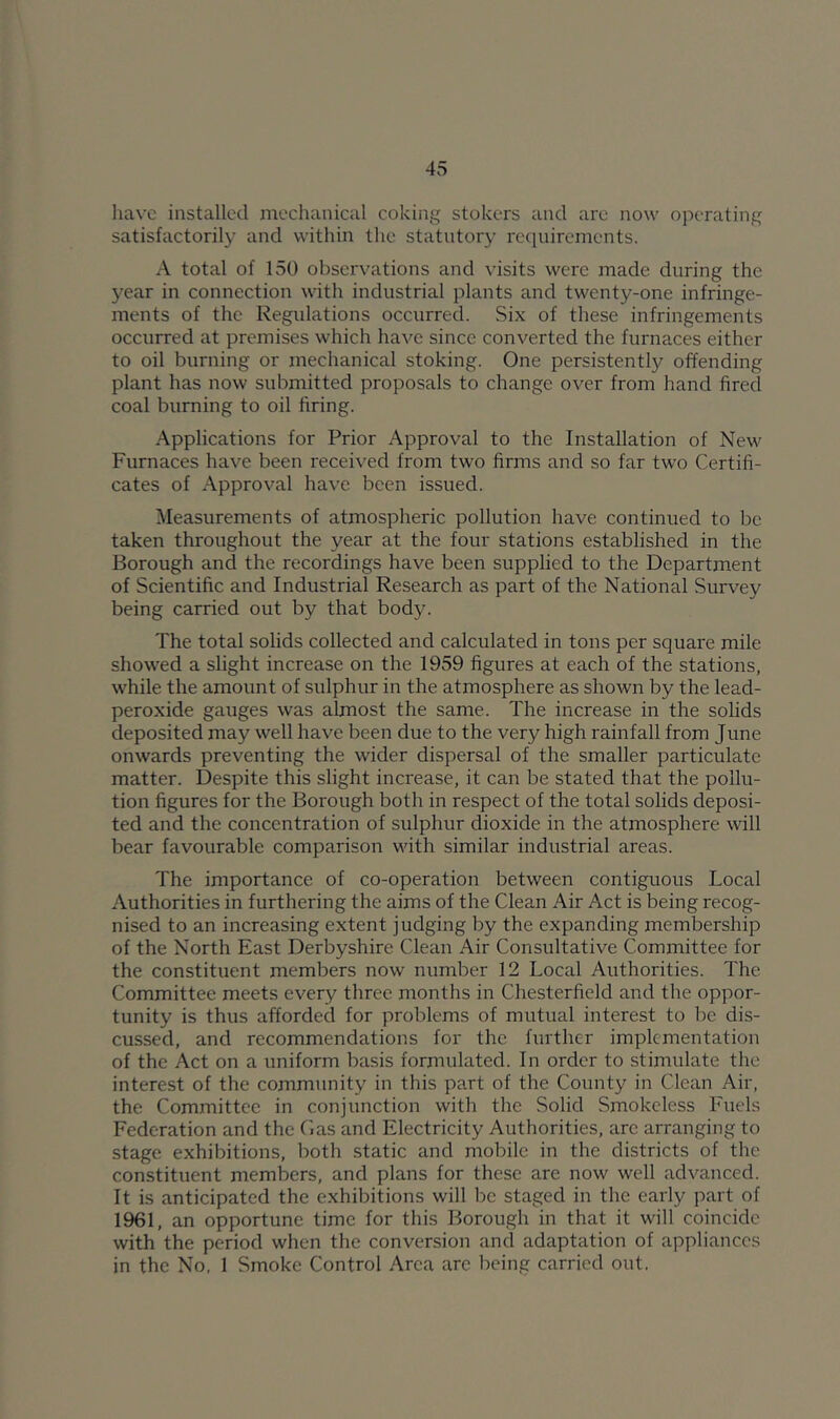 have installed mecluinical coking stokers and are now operating satisfactorily and within the statutory rcciuiremcnts. A total of 150 observations and A’isits were made during the year in connection with industrial plants and twenty-one infringe- ments of the Regulations occurred. Six of these infringements occurred at premises which have since converted the furnaces either to oil burning or mechanical stoking. One persistently offending plant has now submitted proposals to change over from hand fired coal burning to oil firing. Applications for Prior Approval to the Installation of New Furnaces have been received from two firms and so far two Certifi- cates of Approval have been issued. Measurements of atmospheric pollution have continued to be taken throughout the year at the four stations established in the Borough and the recordings have been supplied to the Department of Scientific and Industrial Research as part of the National Survey being carried out by that body. The total solids collected and calculated in tons per square mile showed a slight increase on the 1959 figures at each of the stations, while the amount of sulphur in the atmosphere as shown by the lead- peroxide gauges was almost the same. The increase in the solids deposited may well have been due to the very high rainfall from June onwards preventing the wider dispersal of the smaller particulate matter. Despite this slight increase, it can be stated that the pollu- tion figures for the Borough both in respect of the total solids deposi- ted and the concentration of sulphur dioxide in the atmosphere will bear favourable comparison with similar industrial areas. The importance of co-operation between contiguous Local Authorities in furthering the aims of the Clean Air Act is being recog- nised to an increasing extent judging by the expanding membership of the North East Derbyshire Clean Air Consultative Committee for the constituent members now number 12 Local Authorities. The Committee meets every three months in Chesterfield and the oppor- tunity is thus afforded for problems of mutual interest to be dis- cussed, and recommendations for the further implementation of the Act on a uniform basis formulated. In order to stimulate the interest of the community in this part of the County in Clean Air, the Committee in conjunction with the Solid Smokeless Fuels Federation and the Cas and Electricity Authorities, are arranging to stage exhibitions, both static and mobile in the districts of the constituent members, and plans for these are now well advanced. It is anticipated the exhibitions will be staged in the early part of 1961, an opportune time for this Borough in that it will coincide with the period when the conversion and adaptation of appliances in the No, 1 Smoke Control Area are being carried out.