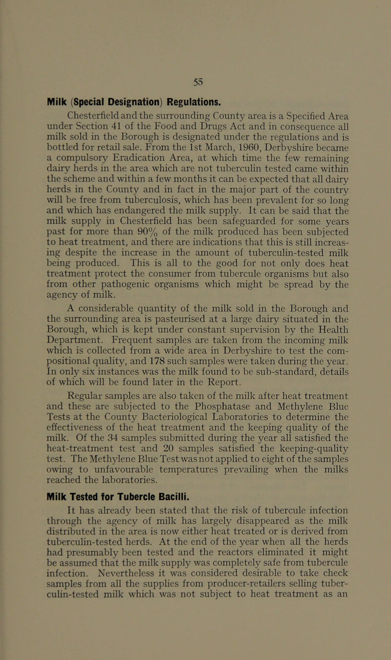 Milk (Special Designation) Regulations. Chesterfield and the snrrounding County area is a Specified Area under Section 41 of the Food and Drugs Act and in consequence all milk sold in the Borough is designated under the regulations and is bottled for retail sale. From the 1st March, 1960, Derbyshire became a compulsory Eradication Area, at which time the few remaining dairy herds in the area which are not tuberculin tested came within the scheme and within a few months it can be expected that all dairy herds in the County and in fact in the major part of the country will be free from tuberculosis, which has been prevalent for so long and which has endangered the milk supply. It can be said that the milk supply in Chesterfield has been safeguarded for some years past for more than 90% of the milk produced has been subjected to heat treatment, and there are indications that this is still increas- ing despite the increase in the amount of tuberculin-tested milk being produced. This is all to the good for not only does heat treatment protect the consumer from tubercule organisms but also from other pathogenic organisms which might be spread by the agency of milk. A considerable quantity of the milk sold in the Borough and the surrounding area is pasteurised at a large dairy situated in the Borough, which is kept under constant supervision by the Health Department. Frequent samples are taken from the incoming milk which is collected from a wide area in Derbyshire to test the com- positional quality, and 178 such samples were taken during the year. In only six instances w'as the milk found to be sub-standard, details of which will be found later in the Report. Regular samples are also taken of the milk after heat treatment and these are subjected to the Phosphatase and Methylene Blue Tests at the County Bacteriological Laboratories to determine the effectiveness of the heat treatment and the keeping quality of the milk. Of the 34 samples submitted during the year all satisfied the heat-treatment test and 20 samples satisfied the keeping-quality test. The Methylene Blue Test was not applied to eight of the samples owdng to unfavourable temperatures prevailing when the milks reached the laboratories. Milk Tested for Tubercle Bacilli. It has already been stated that the risk of tubercule infection through the agency of milk has largely disappeared as the milk distributed in the area is now either heat treated or is derived from tuberculin-tested herds. At the end of the year when all the herds had presumably been tested and the reactors eliminated it might be assumed that the milk supply was completely safe from tubercule infection. Nevertheless it was considered desirable to take check samples from all the supplies from producer-retailers selling tuber- culin-tested milk which was not subject to heat treatment as an