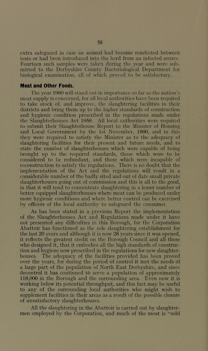 extra safeguard in case an animal had become reinfected between tests or had been introduced into the herd from an infected source. Fourteen such samples were taken during the year and were sub- mitted to the Derbyshire County Bacteriological Department for biological examination, all of which ]')rovcd to be satisfactor3^ Meat and Other Foods. The year 1960 will stand out in importance so far as the nation’s meat supply is concerned, for all local authorities have been required to take stock of, and improve, the slaughtering facilities in their districts and bring them up to the higher standards of constniction and hygienic condition prescribed in the regulations made under the Slaughterhouses Act 1958. All local authorities were required to submit their Slaughterhouse Report to the Minister of Housing and Local Government by the 1st November, 1960, and in this they were required to satisfy the Minister as to the adequac}'^ of slaughtering facilities for their present and future needs, and to state the number of slaughterhouses which were capable of being brought up to the required standards, those which were to be considered to be redundant, and those which were incapable of reconstruction to satisfy the regulations. There is no doubt that the implementation of the Act and the regulations will result in a considerable number of the badly sited and out of date small private slaughterhouses going out of commission and this is all to the good, in that it will tend to concentrate slaughtering in a lesser number of better equipped slaughterhouses where meat can be produced under more hygienic conditions and where better control can be exercised by officers of the local authority to safeguard the consumer. As has been stated in a previous Report the implementation of the Slaughterhouses Act and Regulations made under it have not presented any difficulties in this Borough, for the Corporation Abattoir has functioned as the sole slaughtering establishment for the last 20 years and although it is now 28 years since it was opened, it reflects the greatest credit on the Borough Council and all those who designed it, that it embodies all the high standards of construc- tion and hygiene now prescribed in the regulations for new slaughter- houses. The adequacy of the facilities provided has been proved over the years, for during the period of control it met the needs of a large part of the population of North East Derbj'^shire, and since decontrol it has continued to serve a population of approximately 118,000 in the Borough and the surrounding area. Even now it is working below its potential throughput, and this fact may be useful to any of the surrounding local authorities who might wish to supplement facilities in their areas as a result of the possible closure of unsatisfactory slaughterhouses. All the slaughtering in the Abattoir is carried out by slaughter- men employed by the Corporation, and much of the meat is “sold