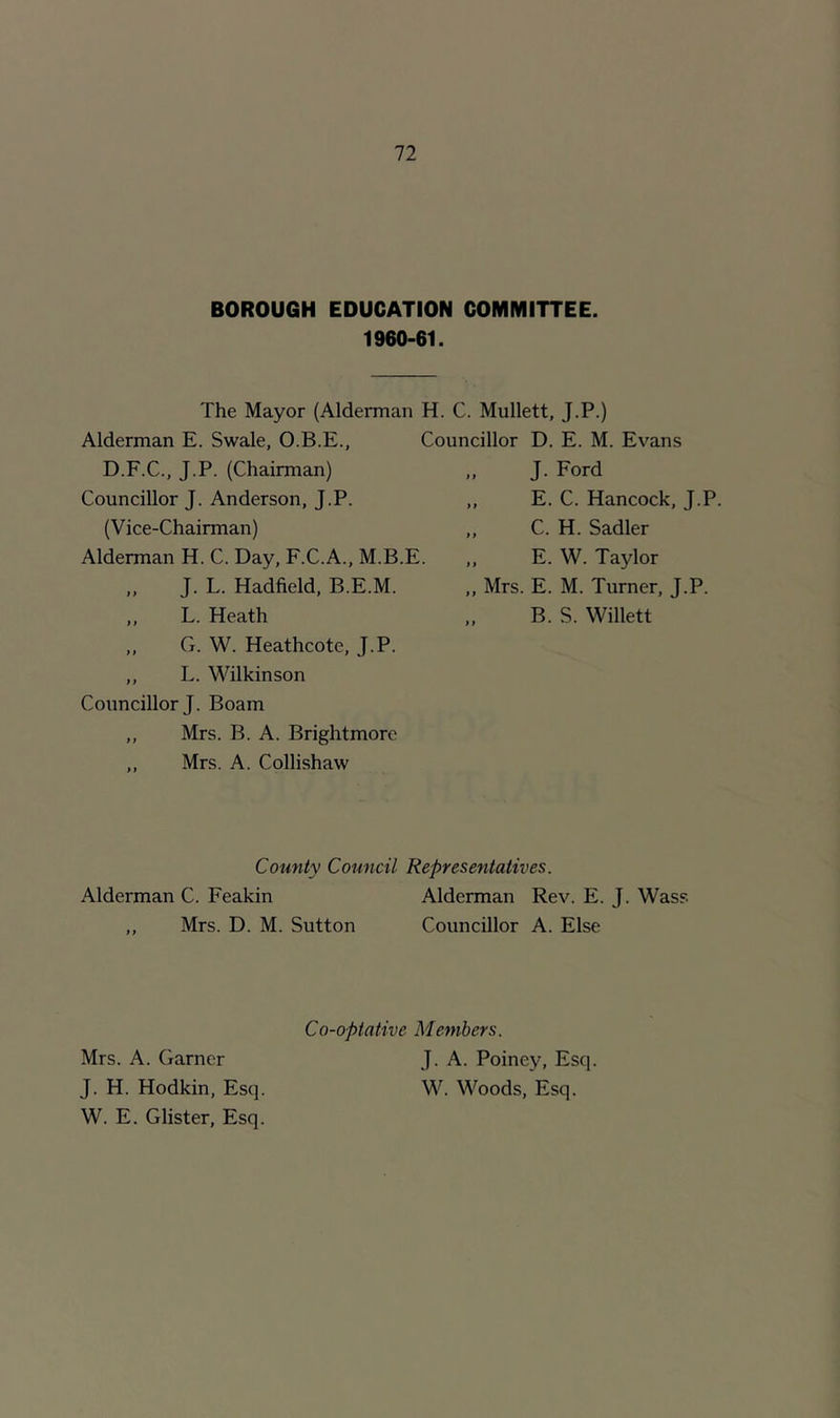 BOROUGH EDUCATION COMMITTEE. 1960-61. The Mayor (Alderman H. C. Mullett, J.P.) Alderman E. Swale, O.B.E., Councillor D. E. M. Evans D.F.C., J.P. (Chairman) Councillor J. Anderson, J.P. (Vice-Chairman) Alderman H. C. Day, F.C.A., M.B.E. J. L. Hadfield, B.E.M. ,, L. Heath ,, G. W. Heathcote, J.P. ,, L. Wilkinson Councillor J. Boam ,, Mrs. B. A. Brightmorc ,, Mrs. A. Collishaw J. Ford E. C. Hancock, J.P. C. H. Sadler E. W. Taylor Mrs. E. M. Turner, J.P. B. S. Willett County Council Representatives. Alderman C. Feakin Alderman Rev. E. J. Wass ,, Mrs. D. M. Sutton Councillor A. Else Co-optative Members. J. A. Poiney, Esq. W. Woods, Esq. Mrs. A. Garner J. H. Hodkin, Esq. W. E. Glister, Esq.