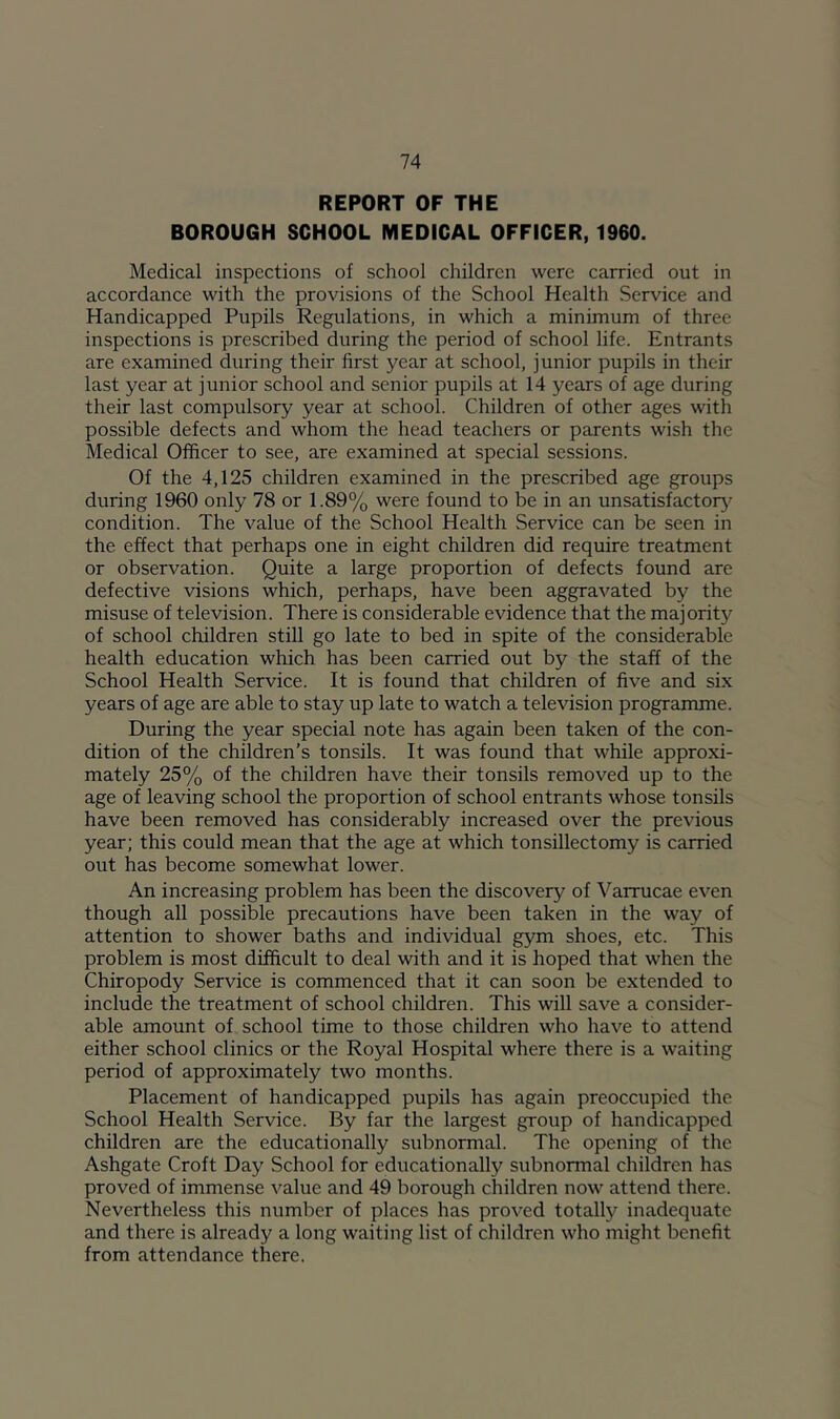 REPORT OF THE BOROUGH SCHOOL MEDICAL OFFICER, 1960. Medical inspections of school children were carried out in accordance with the provisions of the School Health Service and Handicapped Pupils Regulations, in which a minimum of three inspections is prescribed during the period of school life. Entrants are examined during their first year at school, junior pupils in their last year at junior school and senior pupils at 14 years of age during their last compulsory year at school. Children of other ages with possible defects and whom the head teachers or parents wish the Medical Officer to see, are examined at special sessions. Of the 4,125 children examined in the prescribed age groups during 1960 only 78 or 1.89% were found to be in an unsatisfactori- condition. The value of the School Health Service can be seen in the effect that perhaps one in eight children did require treatment or observation. Quite a large proportion of defects found are defective visions which, perhaps, have been aggravated by the misuse of television. There is considerable evidence that the majorit}'^ of school children still go late to bed in spite of the considerable health education which has been carried out by the staff of the School Health Service. It is found that children of five and six years of age are able to stay up late to watch a television programme. During the year special note has again been taken of the con- dition of the children’s tonsils. It was found that while approxi- mately 25% of the children have their tonsils removed up to the age of leaving school the proportion of school entrants whose tonsils have been removed has considerably increased over the previous year; this could mean that the age at which tonsillectomy is carried out has become somewhat lower. An increasing problem has been the discovery of Varrucae even though all possible precautions have been taken in the way of attention to shower baths and individual gym shoes, etc. This problem is most difficult to deal with and it is hoped that when the Chiropody Service is commenced that it can soon be extended to include the treatment of school children. This will save a consider- able amount of school time to those children who have to attend either school clinics or the Royal Hospital where there is a waiting period of approximately two months. Placement of handicapped pupils has again preoccupied the School Health Service. By far the largest group of handicapped children are the educationally subnormal. The opening of the Ashgate Croft Day School for educationally subnormal children has proved of immense value and 49 borough children now attend there. Nevertheless this number of places has proved totally inadequate and there is already a long waiting list of children who might benefit from attendance there.