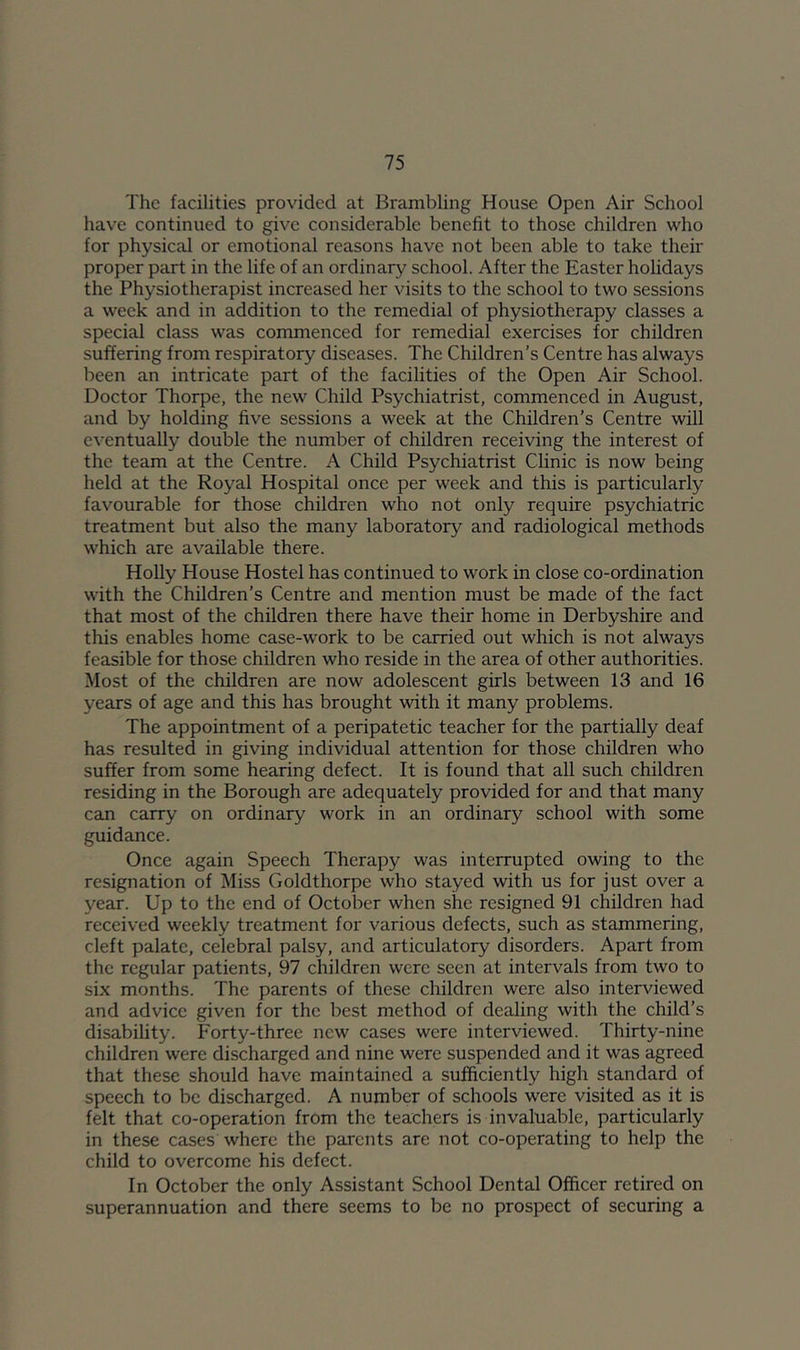 The facilities provided at Brambling House Open Air School have continued to give considerable benefit to those children who for physical or emotional reasons have not been able to take their proper part in the life of an ordinary school. After the Easter holidays the Physiotherapist increased her visits to the school to two sessions a week and in addition to the remedial of physiotherapy classes a special class was commenced for remedial exercises for children suffering from respiratory diseases. The Children’s Centre has always been an intricate part of the facilities of the Open Air School. Doctor Thorpe, the new Child Psychiatrist, commenced in August, and by holding five sessions a week at the Children’s Centre will eventually double the number of children receiving the interest of the team at the Centre. A Child Psychiatrist Clinic is now being held at the Royal Hospital once per week and this is particularly favourable for those children who not only require psychiatric treatment but also the many laboratory and radiological methods which are available there. Holly House Hostel has continued to work in close co-ordination with the Children’s Centre and mention must be made of the fact that most of the children there have their home in Derbyshire and this enables home case-work to be carried out which is not always feasible for those children who reside in the area of other authorities. Most of the children are now adolescent girls between 13 and 16 years of age and this has brought with it many problems. The appointment of a peripatetic teacher for the partially deaf has resulted in giving individual attention for those children who suffer from some hearing defect. It is found that all such children residing in the Borough are adequately provided for and that many can carry on ordinary work in an ordinary school with some guidance. Once again Speech Therapy was interrupted owing to the resignation of Miss Goldthorpe who stayed with us for just over a year. Up to the end of October when she resigned 91 children had received weekly treatment for various defects, such as stammering, cleft palate, celebral palsy, and articulatory disorders. Apart from the regular patients, 97 children were seen at intervals from two to six months. The parents of these children were also interviewed and advice given for the best method of dealing with the child’s disability. Forty-three new cases were interviewed. Thirty-nine children were discharged and nine were suspended and it was agreed that these should have maintained a sufficiently high standard of speech to be discharged. A number of schools were visited as it is felt that co-operation from the teachers is invaluable, particularly in these cases where the parents are not co-operating to help the child to overcome his defect. In October the only Assistant School Dental Officer retired on superannuation and there seems to be no prospect of securing a