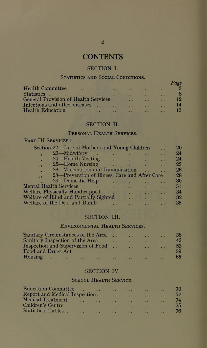 CONTENTS SECTION I. Statistics and Social Conditions. Page Health Committee .. .. .. .. 5 Statistics .. .. .. .. .. .. .. .. 8 General Provision of Health Services .. .. .. 12 Infectious and other diseases .. .. .. .. .. 14 Health Education .. .. .. .. .. 13 SECTION II. Personal Health Services. Part III Services : Section 22—Care of Mothers and Young Children .. 20 ,, 23—Midwifery .. .. .. .. .. 24 ,, 24—Health Visiting .. .. .. .. 24 ,, 25—Home Nursing .. .. .. .. 25 ,, 26—Vaccination and Immunisation .. .. 26 ,, 28—Prevention of lUness, Care and After Care 28 ,, 29—Domestic Help .. .. .. .. 30 Mental Health Services .. .. .. .. 31 Welfare Physically Handicapped .. .. .. .. 34 Welfare of Bhnd and Partially Sighted .. .. .. 32 Welfare of the Deaf and Dumb .. .. .. .. 35 SECTION III. Environmental Health Services. Sanitary Circumstances of the Area .. .. .. .. 38 Sanitary Inspection of the Area .. .. .. .. 46 Inspection and Supervision of Food .. .. .. .. 53 Food and Drugs Act .. .. .. .. .. .. 59 Housing .. .. .. .. .. .. .. .. 65 SECTION IV. School Health Service. Education Committee .. .. .. .. .. .. 70 Report and Medical Inspection.. .. .. .. .. 72 Medical Treatment .. .. .. .. 74 Children's Centre .. .. .. .. .. .. 75 Statistical Tables.. .. .. .. .. .. .. 76