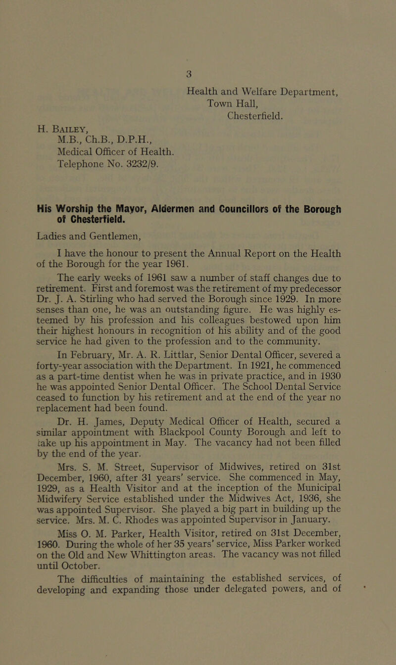 Health and Welfare Department, Town Hall, Chesterfield. H. Bailey, M.B., Ch.B., D.P.H., Medical Officer of Health. Telephone No. 3232/9. His Worship the Mayor, Aldermen and Councillors of the Borough of Chesterfield. Ladies and Gentlemen, I have the honour to present the Annual Report on the Health of the Borough for the year 1961. The early weeks of 1961 saw a number of staff changes due to retirement. First and foremost was the retirement of my predecessor Dr. J. A. Stirling who had served the Borough since 1929. In more senses than one, he was an outstanding figure. He was highly es- teemed by his profession and his colleagues bestowed upon him their highest honours in recognition of his ability and of the good service he had given to the profession and to the community. In February, Mr. A. R. Littlar, Senior Dental Officer, severed a forty-year association with the Department. In 1921, he commenced as a part-time dentist when he was in private practice, and in 1930 he was appointed Senior Dental Officer. The School Dental Service ceased to function by his retirement and at the end of the year no replacement had been found. Dr. H. James, Deputy Medical Officer of Health, secured a similar appointment with Blackpool County Borough and left to cake up ffis appointment in May. The vacancy had not been filled by the end of the year. Mrs. S. M. Street, Supervisor of Midwives, retired on 31st December, 1960, after 31 years’ service. She commenced in May, 1929, as a Health Visitor and at the inception of the Municipal Midwifery Service established under the Midwives Act, 1936, she was appointed Supervisor. She played a big part in building up the service. Mrs. M. C. Rhodes was appointed Supervisor in January. Miss O. M. Parker, Heedth Visitor, retired on 31st December, 1960. During the whole of her 35 years’ service. Miss Parker worked on the Old and New Whittington areas. The vacancy was not filled until October. The difficulties of maintaining the established services, of developing and expanding those under delegated powers, and of