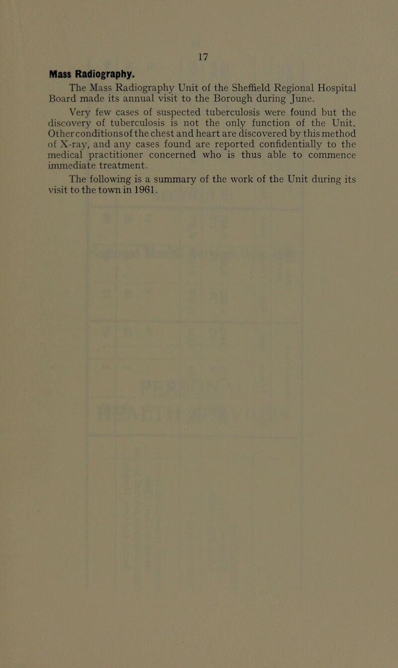 Mass Radiography. The Mass Radiography Unit of the Sheffield Regional Hospital Board made its annual visit to the Borough during June. Very few cases of suspected tuberculosis were found but the discovery of tuberculosis is not the only function of the Unit. Otherconditionsof the chest and heart are discovered by this method of X-ray, and any cases found are reported confidentially to the medical practitioner concerned who is thus able to commence immediate treatment. The following is a summary of the work of the Unit during its visit to the town in 1961.