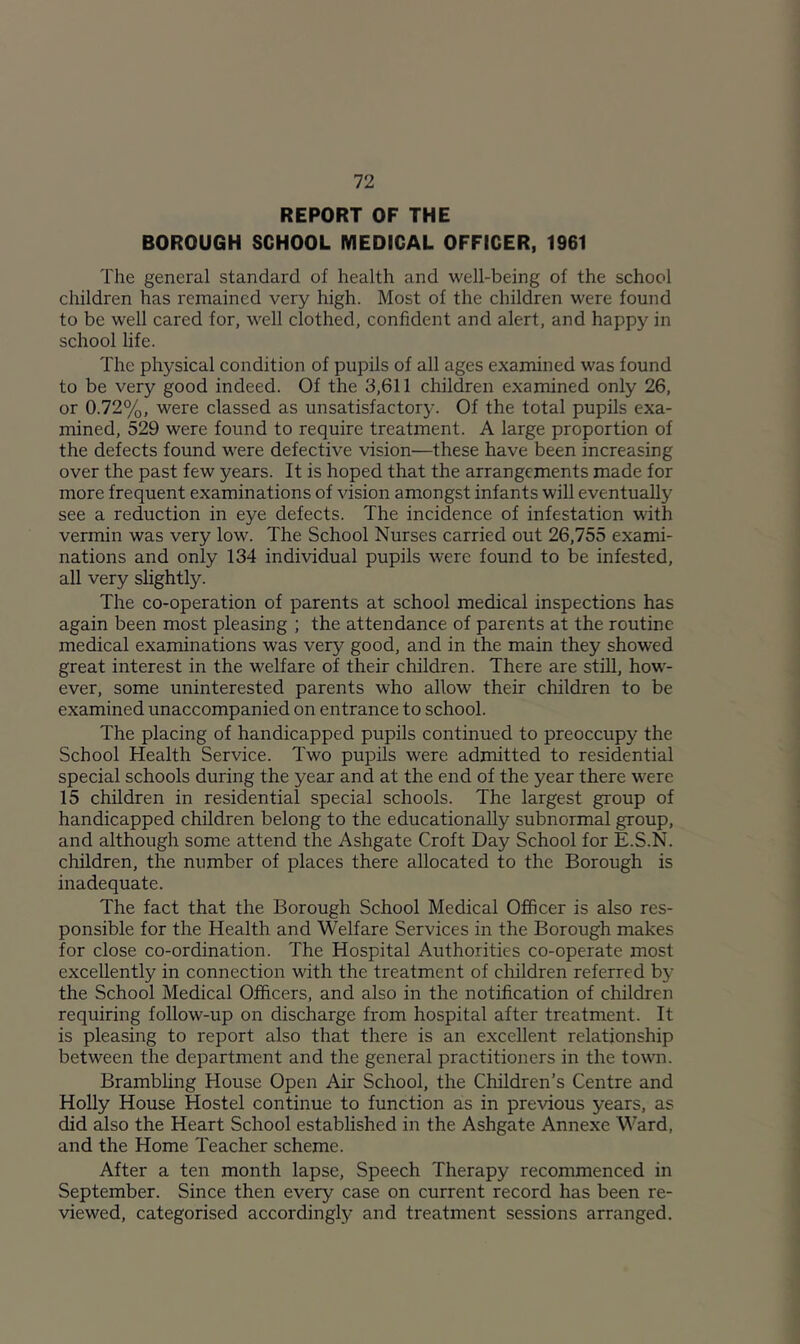 REPORT OF THE BOROUGH SCHOOL MEDICAL OFFICER, 1961 The general standard of health and well-being of the school children has remained very high. Most of the children were found to be well cared for, well clothed, confident and alert, and happy in school life. The physical condition of pupils of all ages examined was found to be very good indeed. Of the 3,611 children examined only 26, or 0.72%, were classed as unsatisfactory. Of the total pupils exa- mined, 529 were found to require treatment. A large proportion of the defects found were defective vision—these have been increasing over the past few years. It is hoped that the arrangements made for more frequent examinations of vision amongst infants will eventually see a reduction in eye defects. The incidence of infestation with vermin was very low. The School Nurses carried out 26,755 exami- nations and only 134 individual pupils were found to be infested, all very slightly. The co-operation of parents at school medical inspections has again been most pleasing ; the attendance of parents at the routine medical examinations was very good, and in the main they showed great interest in the welfare of their children. There are still, how- ever, some uninterested parents who allow their children to be examined unaccompanied on entrance to school. The placing of handicapped pupils continued to preoccupy the School Health Service. Two pupils were admitted to residential special schools during the year and at the end of the year there were 15 children in residential special schools. The largest group of handicapped children belong to the educationally subnormal group, and although some attend the Ashgate Croft Day School for E.S.N. children, the number of places there allocated to the Borough is inadequate. The fact that the Borough School Medical Officer is also res- ponsible for the Health and Welfare Services in the Borough makes for close co-ordination. The Hospital Authorities co-operate most excellently in connection with the treatment of children referred by the School Medical Officers, and also in the notification of children requiring follow-up on discharge from hospital after treatment. It is pleasing to report also that there is an excellent relationship between the department and the general practitioners in the town. Brambling House Open Air School, the Children’s Centre and Holly House Hostel continue to function as in previous years, as did also the Heart School estabhshed in the Ashgate Annexe \^'ard, and the Home Teacher scheme. After a ten month lapse. Speech Therapy recommenced in September. Since then every case on current record has been re- viewed, categorised accordingly and treatment sessions arranged.