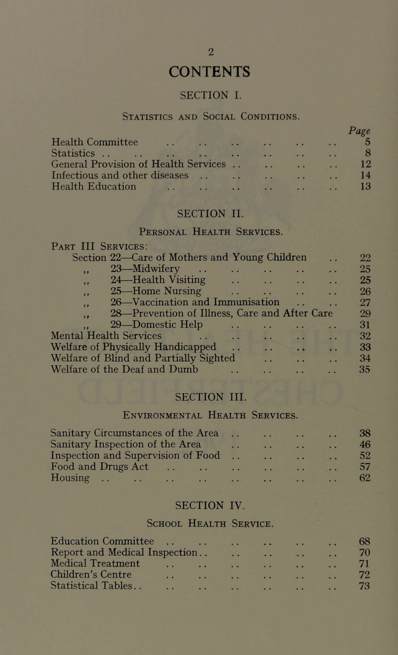 CONTENTS SECTION I. Statistics and Social Conditions. Page Health Committee .. .. .. .. .. .. 5 Statistics .. .. .. .. .. .. .. .. 8 General Provision of Health Services .. .. .. .. 12 Infectious and other diseases .. .. .. .. .. 14 Health Education .. .. .. .. .. .. 13 SECTION II. Personal Health Services. Part III Services: Section 22—Care of Mothers and Young Children .. 22 ,, 23—Midwifery .. .. .. .. .. 25 „ 24—Health Visiting .. .. .. .. 25 ,, 25—Home Nursing .. .. .. .. 26 ,, 26—Vaccination and Immunisation .. .. 27 ,, 28—Prevention of Illness, Care and After Care 29 ,, 29—Domestic Help .. .. .. .. 31 Mental Health Services .. .. .. .. .. 32 Welfare of Physically Handicapped .. .. .. .. 33 Welfare of Blind and Partially Sighted .. .. .. 34 Welfare of the Deaf and Dumb .. .. .. .. 35 SECTION III. Environmental Health Services. Sanitary Circumstances of the Area .. .. .. .. 38 Sanitary Inspection of the Area .. .. .. .. 46 Inspection and Supervision of Food .. .. .. .. 52 Food and Drugs Act .. .. .. .. .. .. 57 Housing .. .. .. .. .. .. .. .. 62 SECTION IV. School Health Service. Education Committee .. .. .. .. .. .. 68 Report and Medical Inspection.. .. .. .. .. 70 Medical Treatment .. .. .. .. .. .. 71 Children's Centre .. .. .. .. .. .. 72 Statistical Tables.. .. .. .. .. .. .. 73