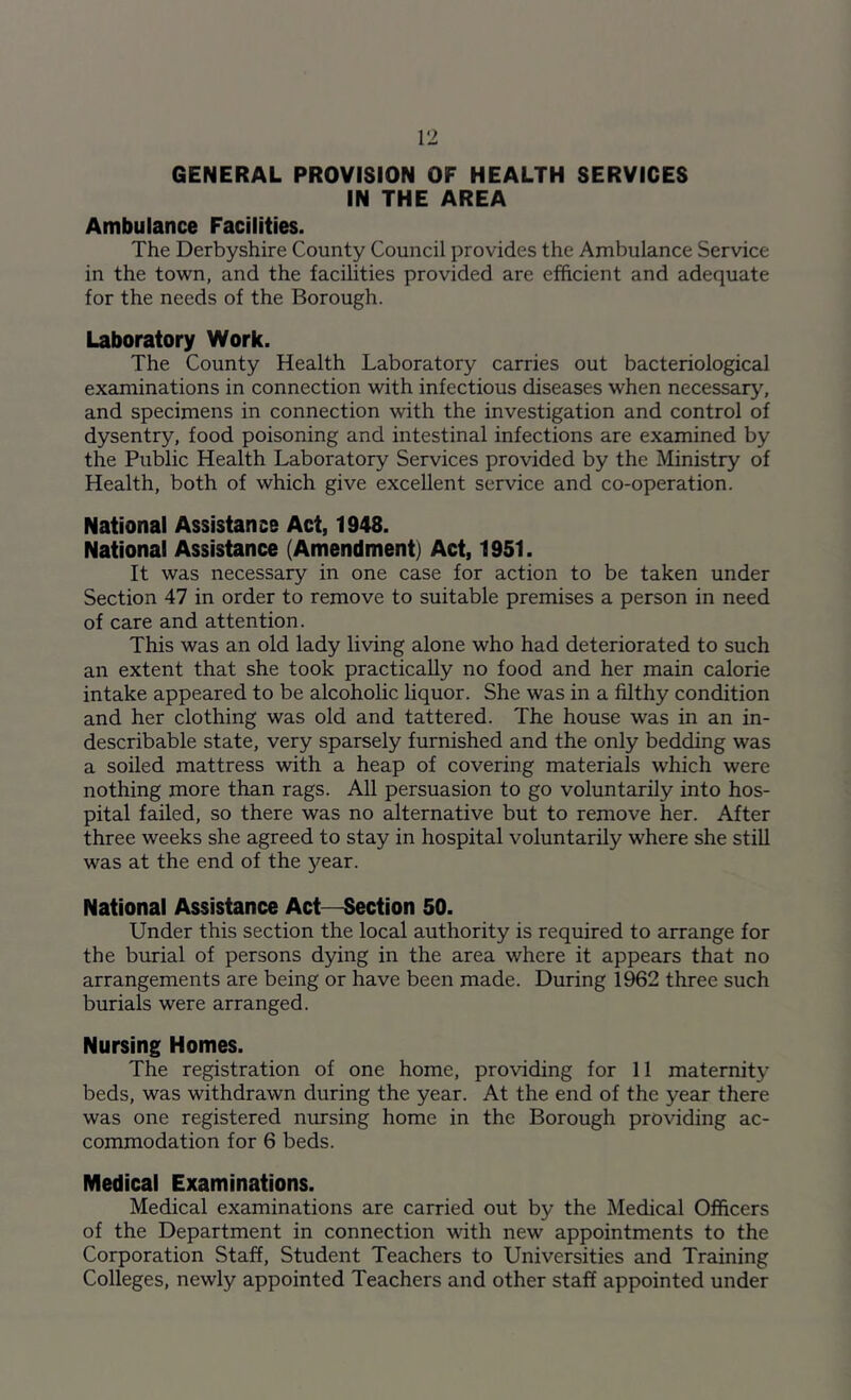 GENERAL PROVISION OF HEALTH SERVICES IN THE AREA Ambulance Facilities. The Derbyshire County Council provides the Ambulance Service in the town, and the facilities provided are efficient and adequate for the needs of the Borough. Laboratory Work. The County Health Laboratory carries out bacteriological examinations in connection with infectious diseases when necessary, and specimens in connection with the investigation and control of dysentry, food poisoning and intestinal infections are examined by the Public Health Laboratory Services provided by the Ministry of Health, both of which give excellent service and co-operation. National Assistance Act, 1948. National Assistance (Amendment) Act, 1951. It was necessary in one case for action to be taken under Section 47 in order to remove to suitable premises a person in need of care and attention. This was an old lady living alone who had deteriorated to such an extent that she took practically no food and her main calorie intake appeared to be alcoholic liquor. She was in a filthy condition and her clothing was old and tattered. The house was in an in- describable state, very sparsely furnished and the only bedding was a soiled mattress with a heap of covering materials which were nothing more than rags. All persuasion to go voluntarily into hos- pital failed, so there was no alternative but to remove her. After three weeks she agreed to stay in hospital voluntarily where she still was at the end of the year. National Assistance Act-Section 50. Under this section the local authority is required to arrange for the burial of persons dying in the area where it appears that no arrangements are being or have been made. During 1962 three such burials were arranged. Nursing Homes. The registration of one home, providing for 11 maternity beds, was withdrawn during the year. At the end of the year there was one registered nursing home in the Borough providing ac- commodation for 6 beds. Medical Examinations. Medical examinations are carried out by the Medical Officers of the Department in connection writh new appointments to the Corporation Staff, Student Teachers to Universities and Training Colleges, newly appointed Teachers and other staff appointed under