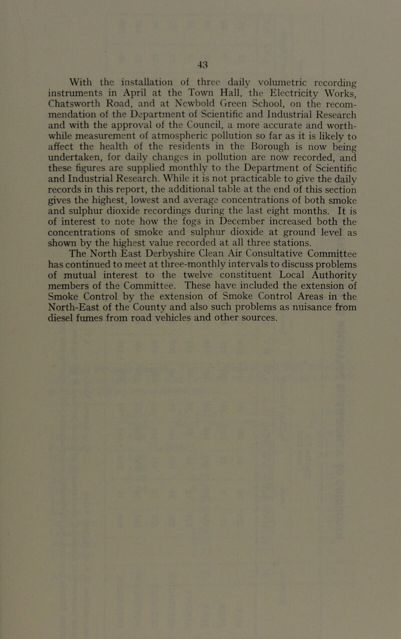 With the installation of three daily volumetric recording instruments in April at the Town Hall, the Electricity Works, Chatsworth Road, and at Newbold Green School, on the recom- mendation of the Department of Scientific and Industrial Research and with the approval of the Council, a more accurate and worth- while measurement of atmospheric pollution so far as it is likely to affect the health of the residents in the Borough is now being undertaken, for daily changes in pollution are now recorded, and these figures are supplied monthly to the Department of Scientific and Industrial Research. While it is not practicable to give the daily records in this report, the additional table at the end of this section gives the highest, lowest and average concentrations of both smoke and sulphur dioxide recordings during the last eight months. It is of interest to note how the fogs in December increased both the concentrations of smoke and sulphur dioxide at ground level as shown by the highest value recorded at all three stations. The North East Derbyshire Clean Air Consultative Committee has continued to meet at three-monthly intervals to discuss problems of mutual interest to the twelve constituent Local Authority members of the Committee. These have included the extension of Smoke Control by the extension of Smoke Control Areas in the North-East of the County and also such problems as nuisance from diesel fumes from road vehicles and other sources.