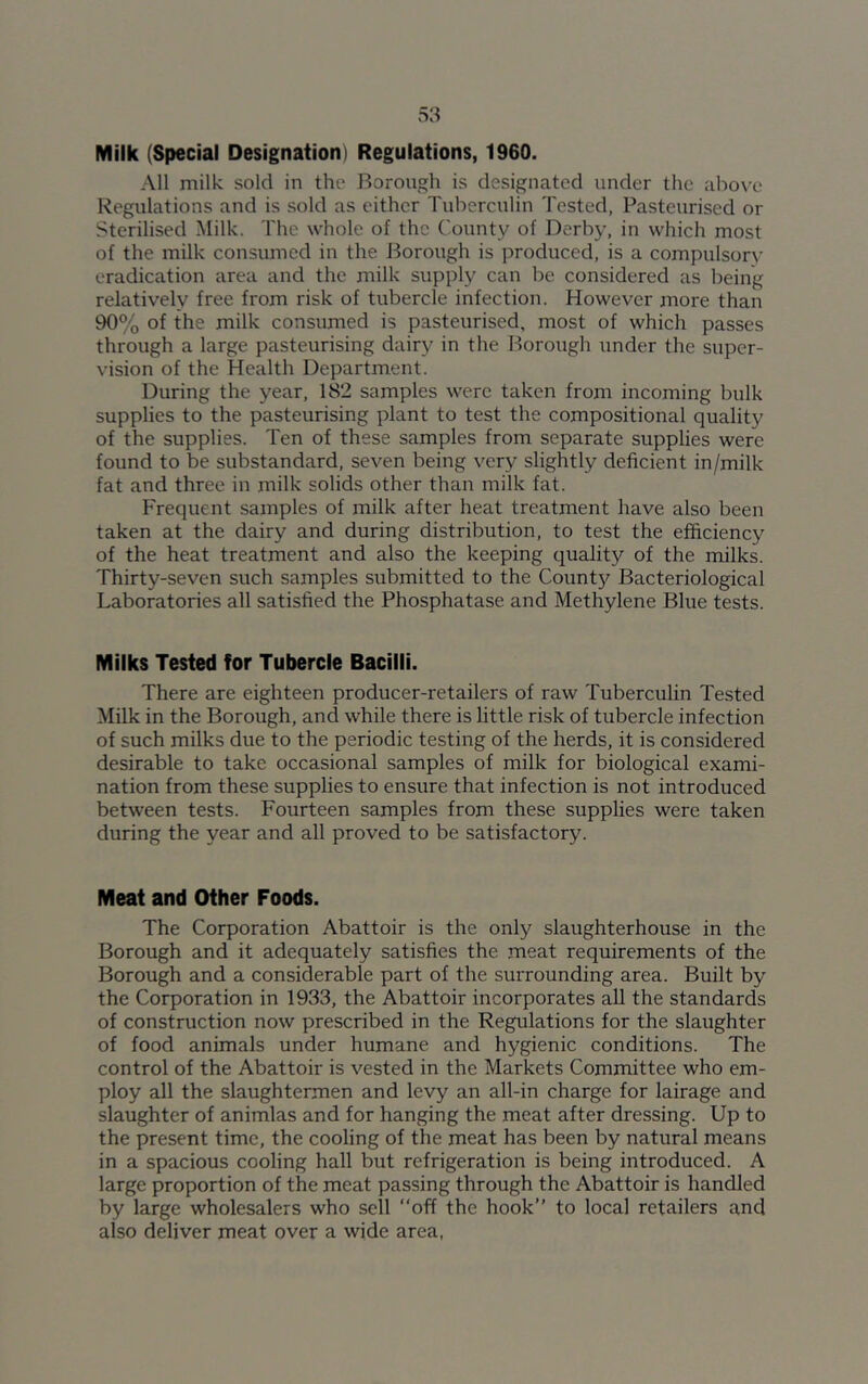 Milk (Special Designation) Regulations, 1960. All milk sold in the Borough is designated under the above Regulations and is sold as either Tuberculin Tested, Pasteurised or Sterilised Milk. The whole of the County of Derby, in which most of the milk consumed in the Borough is produced, is a compulsory eradication area and the milk supply can be considered as being relatively free from risk of tubercle infection. However more than 90% of the milk consumed is pasteurised, most of which passes through a large pasteurising dairy in the Borough under the super- vision of the Health Department. During the year, 182 samples were taken from incoming bulk supplies to the pasteurising plant to test the compositional quality of the supplies. Ten of these samples from separate supplies were found to be substandard, seven being very slightly deficient in/milk fat and three in milk solids other than milk fat. Frequent samples of milk after heat treatment have also been taken at the dairy and during distribution, to test the efficiency of the heat treatment and also the keeping quality of the milks. Thirty-seven such samples submitted to the Count}' Bacteriological Laboratories all satisfied the Phosphatase and Methylene Blue tests. Milks Tested for Tubercle Bacilli. There are eighteen producer-retailers of raw Tuberculin Tested Milk in the Borough, and while there is little risk of tubercle infection of such milks due to the periodic testing of the herds, it is considered desirable to take occasional samples of milk for biological exami- nation from these supplies to ensure that infection is not introduced between tests. Fourteen samples from these supplies were taken during the year and all proved to be satisfactory. Meat and Other Foods. The Corporation Abattoir is the only slaughterhouse in the Borough and it adequately satisfies the meat requirements of the Borough and a considerable part of the surrounding area. Built by the Corporation in 1933, the Abattoir incorporates all the standards of construction now prescribed in the Regulations for the slaughter of food animals under humane and hygienic conditions. The control of the Abattoir is vested in the Markets Committee who em- ploy all the slaughtermen and levy an all-in charge for lairage and slaughter of animlas and for hanging the meat after dressing. Up to the present time, the cooling of the meat has been by natural means in a spacious cooling hall but refrigeration is being introduced. A large proportion of the meat passing through the Abattoir is handled by large wholesalers who sell “off the hook’’ to local retailers and also deliver meat over a wide area,