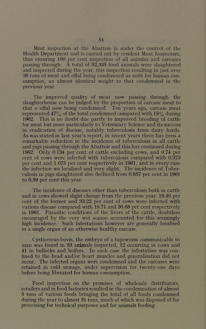 Meat inspection at the Abattoir is under the control of the Health Department and is carried out by resident Meat Inspectors, thus ensuring 100 per cent inspection of all animlas and carcases passing through. A total of 52,335 food animals were slaughtered and inspected during the year, this inspection resulting in just over 26 tons of meat and offal being condemned as unfit for human con- sumption, an almost identical weight to that condemned in the previous year. The improved quality of meat now passing through the slaughterhouse can be judged by the proportion of carcase meat to that o offal now being condemned. Ten years ago, carcase meat represented 47% of the total condemned compared with 15% during 1962. This is no doubt due partly to improved breeding of cattle for meat but more particularly to Veterinary Science and its success in eradication of disease, notably tuberculosis from dairy herds. As was stated in last year’s report, in recent years there has been a remarkable reduction in the incidence of tuberculosis in all cattle and pigs passing through the Abattoir and this has continued during 1962. Only 0.134 per cent of cattle excluding cows, and 0.74 per cent of cows were infected with tuberculosis compared with 0.373 per cent and 1.075 per cent respectively in 1961, and in every case the infection wa localised and very slight. The incidence of Tuber- culosis in pigs slaughtered also declined from 0.857 per cent in 1961 to 0.59 per cent this year. The incidence of diseases other than tuberculosis both in cattle and in cows showed slight change from the previous year. 19.40 per cent of the former and 33.22 per cent of cows were infected with various disease compared with 19.71 and 36.68 per cent respectively in 1961. Parasitic conditions of the livers of the cattle, doubtless encouraged by the very wet season accounted for this seemingly high incidence. Such infestations however are generally localised in a single organ of an otherwise healthy carcase. Cysticercus-bovis, the embryo of a tapeworm communicable to man was found in 53 animals inspected, 12 occurring in cows and 41 in bullocks and heifers. In each case the infestation was con- fined to the head and/or heart muscles and generalisation did not occur. The infected organs were condemned and the carcases were retained in cold storage, under supervision for twenty-one days before being liberated for human consumption. Food inspection on the premises of wholesale distributors, retailers and in food factories resulted in the condemnation of almost 5 tons of various foods bringing the total of all foods condemned during the year to almost 31 tons, much of which was disposed of for processing for technical purposes and for animals feeding.