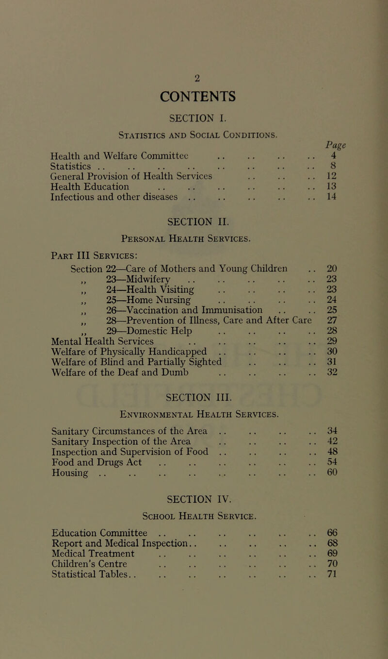 CONTENTS SECTION I. Statistics and Social Conditions. Page Health and Welfare Committee .. .. .. .. 4 Statistics .. .. .. .. .. .. .. .. 8 General Provision of Health Services .. .. .. 12 Health Education .. .. .. .. .. .. 13 Infectious and other diseases .. .. .. .. .. 14 SECTION II. Personal Health Services. Part III Services: Section 22—Care of Mothers and Young Children .. 20 ,, 23—Midwifery .. .. .. .. .. 23 „ 24—Health Visiting .. .. .. .. 23 ,, 25—Home Nursing .. .. .. .. 24 ,, 26—Vaccination and Immunisation .. .. 25 ,, 28—Prevention of Illness, Care and After Care 27 ,, 29—Domestic Help .. .. .. .. 28 Mental Health Services .. .. .. .. .. 29 Welfare of Physically Handicapped .. .. .. .. 30 Welfare of Blind and Partially Sighted .. .. .. 31 Welfare of the Deaf and Dumb .. .. .. .. 32 SECTION III. Environmental Health Services. Sanitary Circumstances of the Area .. .. .. .. 34 Sanitary Inspection of the Area .. .. .. .. 42 Inspection and Supervision of Food .. .. .. .. 48 Food and Drugs Act .. .. .. .. .. .. 54 Housing .. .. .. .. .. .. .. .. 60 SECTION IV. School Health Service. Education Committee .. .. .. .. .. .. 66 Report and Medical Inspection.. .. .. .. .. 68 Medical Treatment .. .. .. .. .. .. 69 Children’s Centre .. .. .. .. .. .. 70 Statistical Tables.. .. .. .. .. .. .. 71