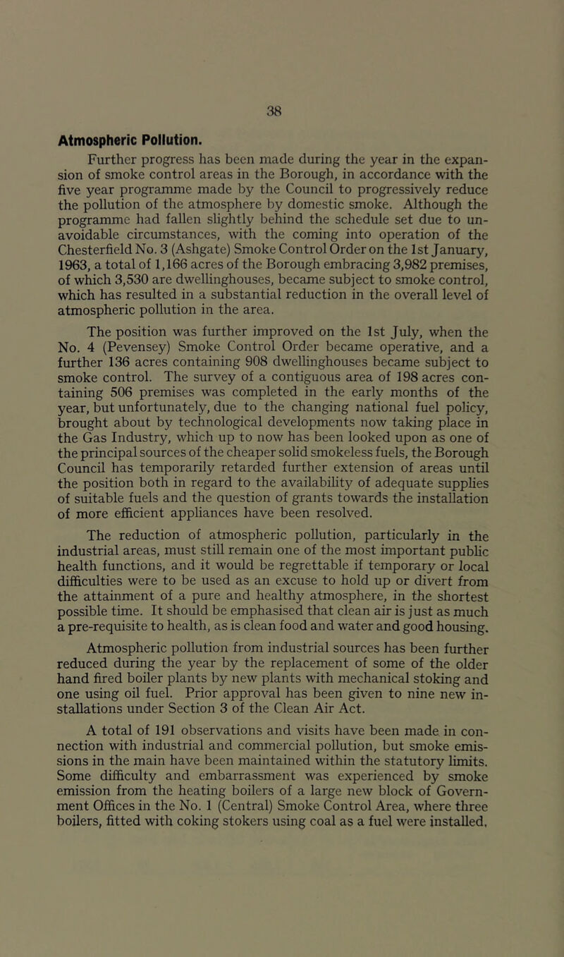 Atmospheric Pollution. Further progress has been made during the year in the expan- sion of smoke control areas in the Borough, in accordance with the five year programme made by the Council to progressively reduce the pollution of the atmosphere by domestic smoke. Although the programme had fallen slightly behind the schedule set due to un- avoidable circumstances, with the coming into operation of the Chesterfield No. 3 (Ashgate) Smoke Control Order on the 1st January, 1963, a total of 1,166 acres of the Borough embracing 3,982 premises, of which 3,530 are dwellinghouses, became subject to smoke control, which has resulted in a substantial reduction in the overall level of atmospheric pollution in the area. The position was further improved on the 1st July, when the No. 4 (Pevensey) Smoke Control Order became operative, and a further 136 acres containing 908 dwellinghouses became subject to smoke control. The survey of a contiguous area of 198 acres con- taining 506 premises was completed in the early months of the year, but unfortunately, due to the changing national fuel policy, brought about by technological developments now taking place in the Gas Industry, which up to now has been looked upon as one of the principal sources of the cheaper sohd smokeless fuels, the Borough Council has temporarily retarded further extension of areas until the position both in regard to the availability of adequate supplies of suitable fuels and the question of grants towards the installation of more efficient appliances have been resolved. The reduction of atmospheric pollution, particularly in the industrial areas, must still remain one of the most important public health functions, and it would be regrettable if temporary or local difficulties were to be used as an excuse to hold up or divert from the attainment of a pure and healthy atmosphere, in the shortest possible time. It should be emphasised that clean air is just as much a pre-requisite to health, as is clean food and water and good housing. Atmospheric pollution from industrial sources has been further reduced during the year by the replacement of some of the older hand fired boiler plants by new plants with mechanical stoking and one using oil fuel. Prior approval has been given to nine new in- stallations under Section 3 of the Clean Air Act. A total of 191 observations and visits have been made in con- nection with industrial and commercial pollution, but smoke emis- sions in the main have been maintained within the statutory limits. Some difficulty and embarrassment was experienced by smoke emission from the heating boilers of a large new block of Govern- ment Offices in the No. 1 (Central) Smoke Control Area, where three boilers, fitted with coking stokers using coal as a fuel were installed.