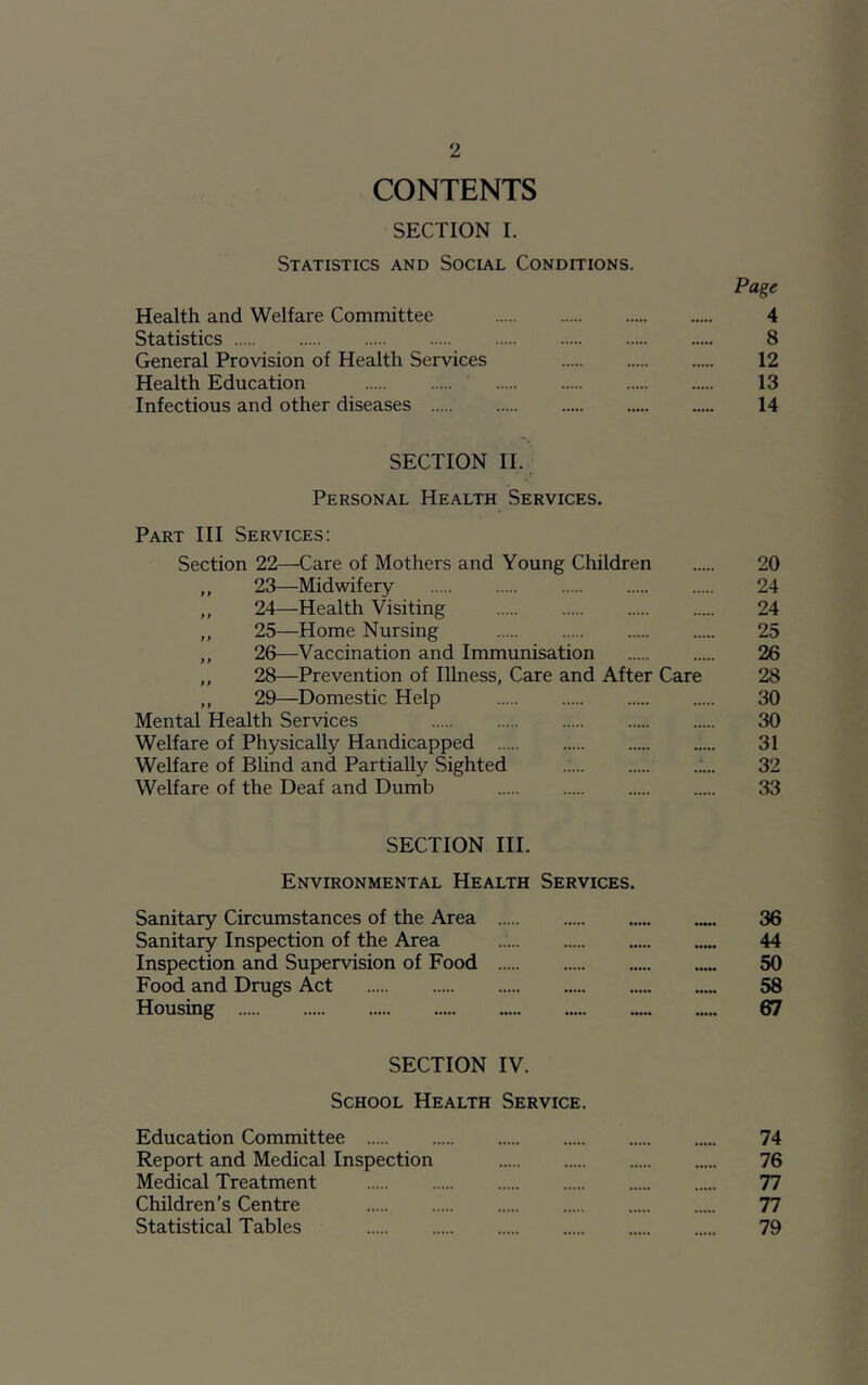 CONTENTS SECTION I. Statistics and Social Conditions. Page Health and Welfare Committee 4 Statistics 8 General Provision of Health Services 12 Health Education 13 Infectious and other diseases 14 SECTION II. Personal Health Services. Part III Services: Section 22—Care of Mothers and Young Children 20 ,, 23—Midwifery 24 ,, 24—Health Visiting 24 ,, 25—Home Nursing 25 ,, 26—Vaccination and Immunisation 26 ,, 28—Prevention of Illness, Care and After Care 28 ,, 29—Domestic Help 30 Mental Health Services 30 Welfare of Physically Handicapped 31 Welfare of Blind and Partially Sighted .;... 32 Welfare of the Deaf and Dumb 33 SECTION III. Environmental Health Services. Sanitary Circumstances of the Area 36 Sanitary Inspection of the Area 44 Inspection and Supervision of Food 50 Food and Drugs Act 58 Housing 67 SECTION IV. School Health Service. Education Committee 74 Report and Medical Inspection 76 Medical Treatment 77 Children’s Centre 77 Statistical Tables 79