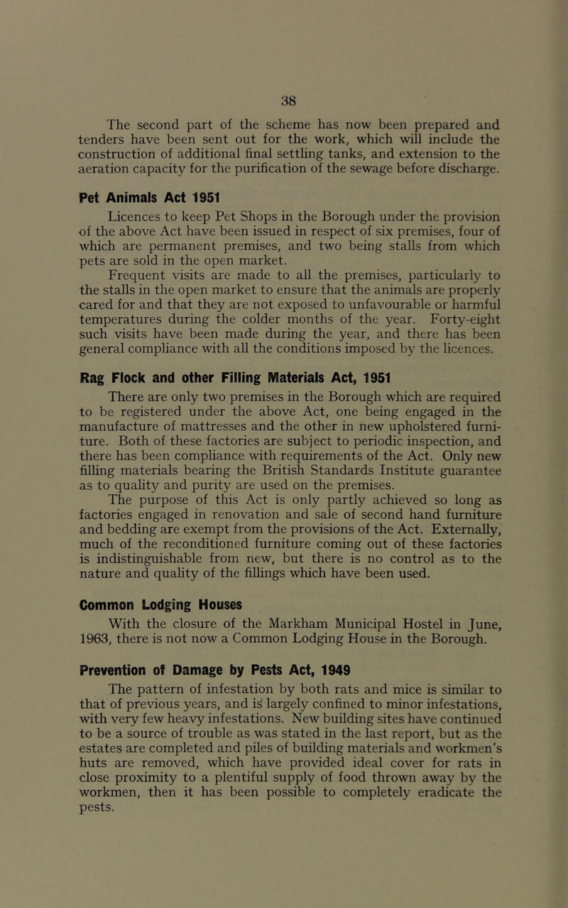 The second part of the scheme has now been prepared and tenders have been sent out for the work, which will include the construction of additional final settling tanks, and extension to the aeration capacity for the purification of the sewage before discharge. Pet Animals Act 1951 Licences to keep Pet Shops in the Borough under the provision of the above Act have been issued in respect of six premises, four of which are permanent premises, and two being stalls from which pets are sold in the open market. Frequent visits are made to all the premises, particularly to the stalls in the open market to ensure that the animals are properly cared for and that they are not exposed to unfavourable or harmful temperatures during the colder months of the year. Forty-eight such visits have been made during the year, and there has been general compliance with all the conditions imposed by the licences. Rag Flock and other Filling Materials Act, 1951 There are only two premises in the Borough which are required to be registered under the above Act, one being engaged in the manufacture of mattresses and the other in new upholstered furni- ture. Both of these factories are subject to periodic inspection, and there has been compliance wfith requirements of the Act. Only new filling materials bearing the British Standards Institute guarantee as to quality and purity are used on the premises. The purpose of this Act is only partly achieved so long as factories engaged in renovation and sale of second hand furniture and bedding are exempt from the provisions of the Act. Externally, much of the reconditioned furniture coming out of these factories is indistinguishable from new, but there is no control as to the nature and quality of the fillings which have been used. Common Lodging Houses With the closure of the Markham Municipal Hostel in June, 1963, there is not now a Common Lodging House in the Borough. Prevention of Damage by Pests Act, 1949 The pattern of infestation by both rats and mice is similar to that of previous years, and is largely confined to minor infestations, with very few heavy infestations. New building sites have continued to be a source of trouble as was stated in the last report, but as the estates are completed and piles of building materials and workmen’s huts are removed, which have provided ideal cover for rats in close proximity to a plentiful supply of food thrown away by the workmen, then it has been possible to completely eradicate the pests.