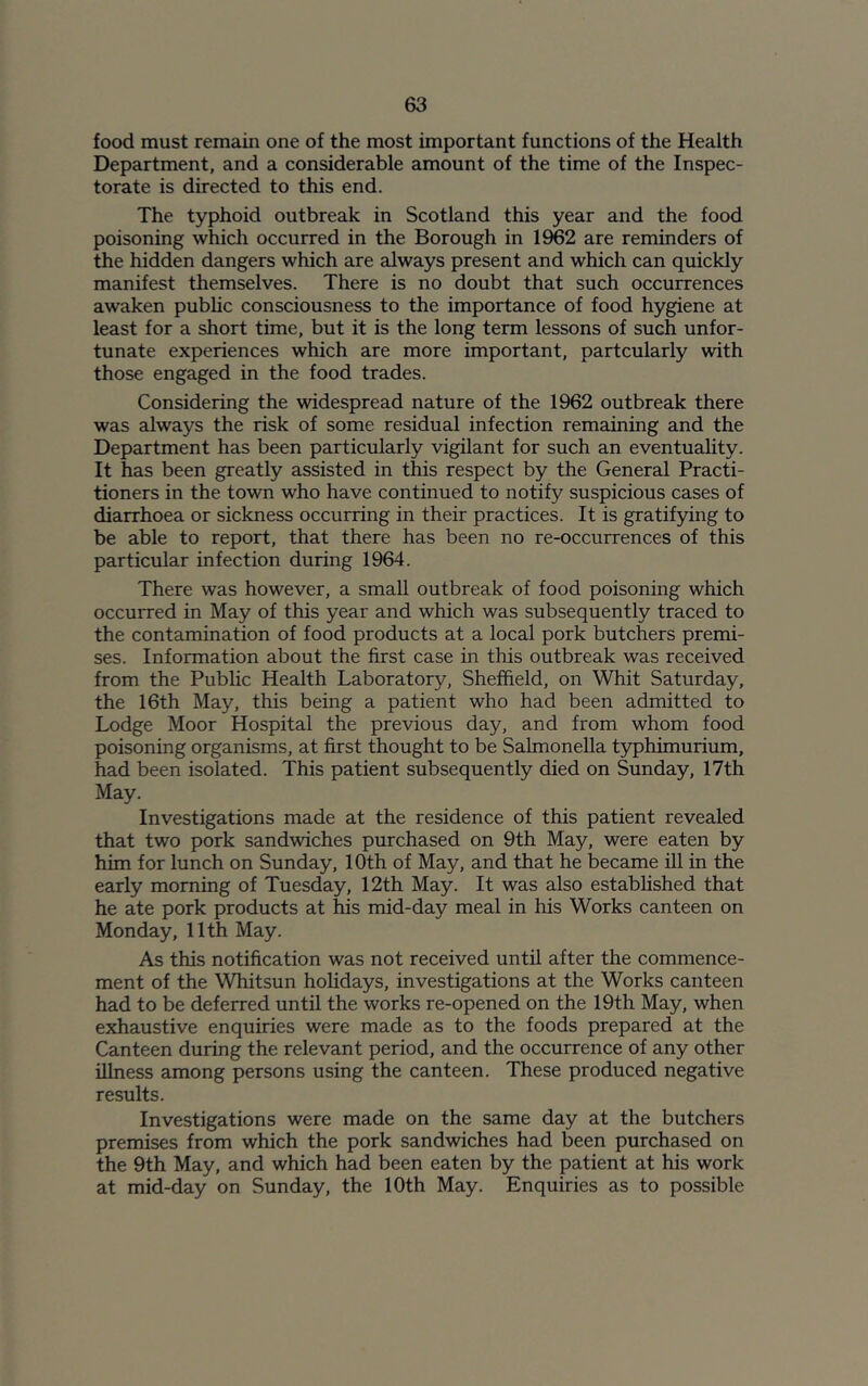 food must remain one of the most important functions of the Health Department, and a considerable amount of the time of the Inspec- torate is directed to this end. The typhoid outbreak in Scotland this year and the food poisoning which occurred in the Borough in 1962 are reminders of the hidden dangers which are always present and which can quickly manifest themselves. There is no doubt that such occurrences awaken public consciousness to the importance of food hygiene at least for a short time, but it is the long term lessons of such unfor- tunate experiences which are more important, partcularly with those engaged in the food trades. Considering the widespread nature of the 1962 outbreak there was always the risk of some residual infection remaining and the Department has been particularly vigilant for such an eventuality. It has been greatly assisted in this respect by the General Practi- tioners in the town who have continued to notify suspicious cases of diarrhoea or sickness occurring in their practices. It is gratifying to be able to report, that there has been no re-occurrences of this particular infection during 1964. There was however, a small outbreak of food poisoning which occurred in May of this year and which was subsequently traced to the contamination of food products at a local pork butchers premi- ses. Information about the first case in this outbreak was received from the Public Health Laboratory, Sheffield, on Whit Saturday, the 16th May, this being a patient who had been admitted to Lodge Moor Hospital the previous day, and from whom food poisoning organisms, at first thought to be Salmonella typhimurium, had been isolated. This patient subsequently died on Sunday, 17th May. Investigations made at the residence of this patient revealed that two pork sandwiches purchased on 9th May, were eaten by him for lunch on Sunday, 10th of May, and that he became ill in the early morning of Tuesday, 12th May. It was also established that he ate pork products at his mid-day meal in his Works canteen on Monday, 11th May. As this notification was not received until after the commence- ment of the Whitsun holidays, investigations at the Works canteen had to be deferred until the works re-opened on the 19th May, when exhaustive enquiries were made as to the foods prepared at the Canteen during the relevant period, and the occurrence of any other illness among persons using the canteen. These produced negative results. Investigations were made on the same day at the butchers premises from which the pork sandwiches had been purchased on the 9th May, and which had been eaten by the patient at his work at mid-day on Sunday, the 10th May. Enquiries as to possible