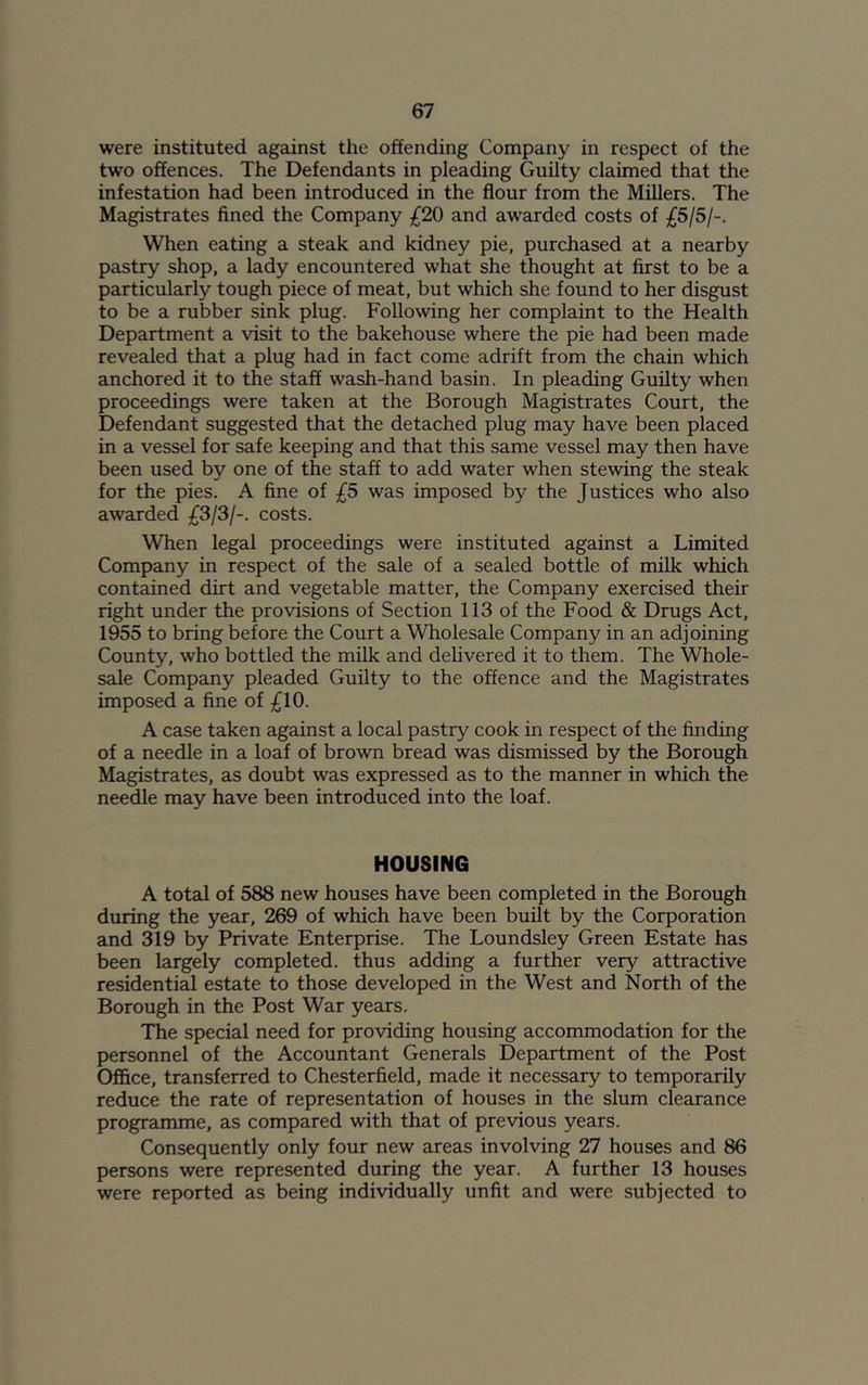 were instituted against the offending Company in respect of the two offences. The Defendants in pleading Guilty claimed that the infestation had been introduced in the flour from the Millers. The Magistrates fined the Company £20 and awarded costs of £5/5/-. When eating a steak and kidney pie, purchased at a nearby pastry shop, a lady encountered what she thought at first to be a particularly tough piece of meat, but which she found to her disgust to be a rubber sink plug. Following her complaint to the Health Department a visit to the bakehouse where the pie had been made revealed that a plug had in fact come adrift from the chain which anchored it to the staff wash-hand basin. In pleading Guilty when proceedings were taken at the Borough Magistrates Court, the Defendant suggested that the detached plug may have been placed in a vessel for safe keeping and that this same vessel may then have been used by one of the staff to add water when stewing the steak for the pies. A fine of £5 was imposed by the Justices who also awarded £3/3/-. costs. When legal proceedings were instituted against a Limited Company in respect of the sale of a sealed bottle of milk which contained dirt and vegetable matter, the Company exercised their right under the provisions of Section 113 of the Food & Drugs Act, 1955 to bring before the Court a Wholesale Company in an adjoining County, who bottled the milk and delivered it to them. The Whole- sale Company pleaded Guilty to the offence and the Magistrates imposed a fine of £10. A case taken against a local pastry cook in respect of the finding of a needle in a loaf of brown bread was dismissed by the Borough Magistrates, as doubt was expressed as to the manner in which the needle may have been introduced into the loaf. HOUSING A total of 588 new houses have been completed in the Borough during the year, 269 of which have been built by the Corporation and 319 by Private Enterprise. The Loundsley Green Estate has been largely completed, thus adding a further very attractive residential estate to those developed in the West and North of the Borough in the Post War years. The special need for providing housing accommodation for the personnel of the Accountant Generals Department of the Post Office, transferred to Chesterfield, made it necessary to temporarily reduce the rate of representation of houses in the slum clearance programme, as compared with that of previous years. Consequently only four new areas involving 27 houses and 86 persons were represented during the year. A further 13 houses were reported as being individually unfit and were subjected to