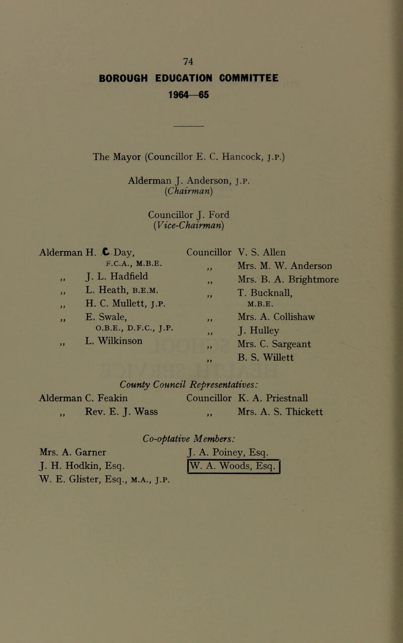 BOROUGH EDUCATION COMMITTEE 1964-65 The Mayor (Councillor E. C. Hancock, j.p.) Alderman J. Anderson, j.p. (iChairman) Councillor J. Ford (V ice-Chairman) Alderman H. C Day, Councillor V. S. Allen E.C.A., M.B.E. } i Mrs. M. W. Anderson „ J. L. Hadfield >i Mrs. B. A. Brightmore „ L. Heath, b.e.m. a T. Bucknall, ,, H. C. Mullett, j.p. „ E. Swale, ff M.B.E. Mrs. A. Collishaw O.B.E., D.F.C., J.P. >) J. Hulley „ L. Wilkinson Mrs. C. Sargeant „ B. S. Willett County Council Representatives: Alderman C. Feakin Councillor K. A. Priestnall „ Rev. E. J. Wass 1) Mrs. A. S. Thickett Co-optative Members: Mrs. A. Garner J. A. Poiney, Esq. J. H. Hodkin, Esq. |W. A. Woods, Esq. | W. E. Glister, Esq., m.a., j.p.