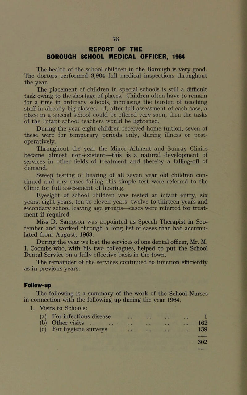 REPORT OF THE BOROUGH SCHOOL MEDICAL OFFICER, 1964 The health of the school children in the Borough is very good. The doctors performed 3,904 full medical inspections throughout the year. The placement of children in special schools is still a difficult task owing to the shortage of places. Children often have to remain for a time in ordinary schools, increasing the burden of teaching staff in already big classes. If, after full assessment of each case, a place in a special school could be offered very soon, then the tasks of the Infant school teachers would be lightened. During the year eight children received home tuition, seven of these were for temporary periods only, during illness or post- operatively. Throughout the year the Minor Ailment and Sunray Clinics became almost non-existent—this is a natural development of services in other fields of treatment and thereby a falling-off of demand. Sweep testing of hearing of all seven year old children con- tinued and any cases failing this simple test were referred to the Clinic for full assessment of hearing. Eyesight of school children was tested at infant entry, six years, eight years, ten to eleven years, twelve to thirteen years and secondary school leaving age groups—cases were referred for treat- ment if required. Miss D. Sampson was appointed as Speech Therapist in Sep- tember and worked through a long list of cases that had accumu- lated from August, 1963. During the year we lost the services of one dental officer, Mr. M. I. Coombs who, with his two colleagues, helped to put the School Dental Service on a fully effective basis in the town. The remainder of the services continued to function efficiently as in previous years. Follow-up The following is a summary of the work of the School Nurses in connection with the following up during the year 1964. 1. Visits to Schools: (a) For infectious disease .. .. .. .. 1 (b) Other visits .. .. .. .. .. .. 162 (c) For hygiene surveys .. .. .. . 139 302