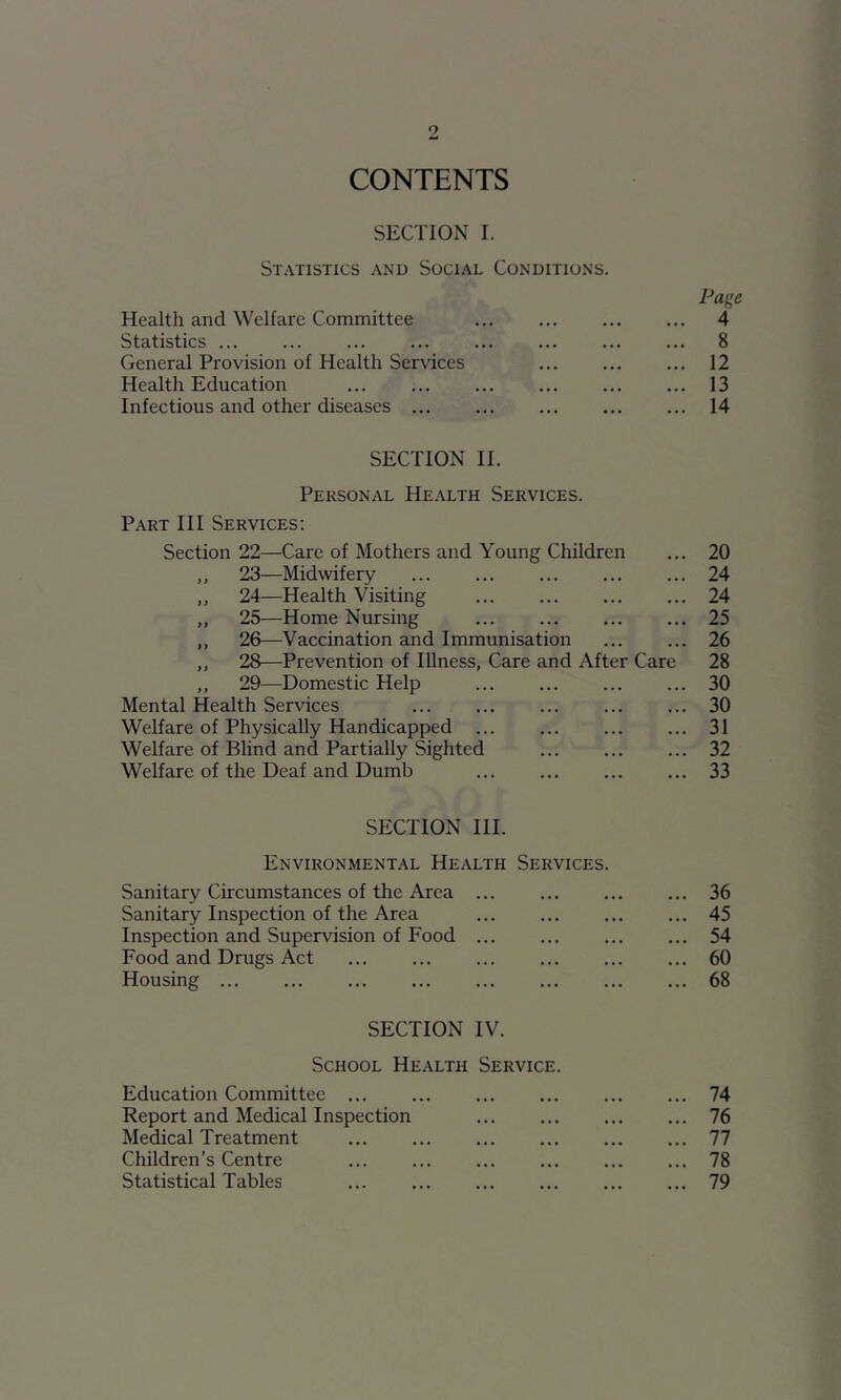 CONTENTS SECTION I. Statistics and Social Conditions. Page Health and Welfare Committee 4 Statistics 8 General Provision of Health Services ... ... ... 12 Health Education 13 Infectious and other diseases 14 SECTION II. Personal Health Services. Part III Services: Section 22—Care of Mothers and Young Children ... 20 ,, 23—Midwifery 24 „ 24—Health Visiting 24 ,, 25—Home Nursing 25 ,, 26—Vaccination and Immunisation ... ... 26 ,, 28—Prevention of Illness, Care and After Care 28 ,, 29—Domestic Help 30 Mental Health Services 30 Welfare of Physically Handicapped ... ... ... ... 31 Welfare of Blind and Partially Sighted ... ... ... 32 Welfare of the Deaf and Dumb 33 SECTION HI. Environmental Health Services. Sanitary Circumstances of the Area ... 36 Sanitary Inspection of the Area 45 Inspection and Supervision of Food 54 Food and Drugs Act ... 60 Housing 68 SECTION IV. School Health Service. Education Committee 74 Report and Medical Inspection 76 Medical Treatment ... ... ... ... ... ... 77 Children’s Centre ... ... ... ... ... ... 78 Statistical Tables 79