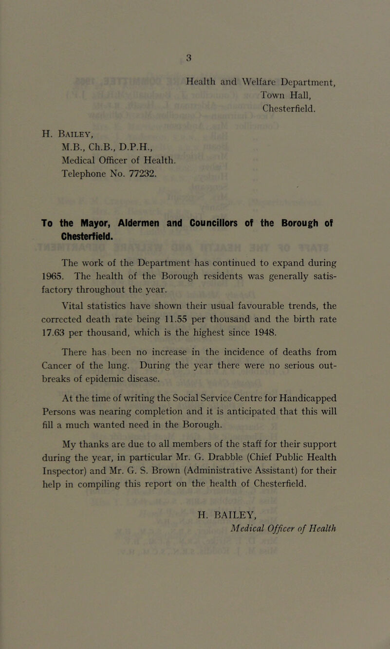 Health and Welfare Department, Town Hall, Chesterfield. H. B.mley, M.B., Ch.B., D.P.H., Medical Officer of Health. Telephone No. 77232. To the Mayor, Aldermen and Councillors of the Borough of Chesterfield. The work of the Department has continued to expand during 1965. The health of the Borough residents was generally satis- factory throughout the year. Vital statistics have shown their usual favourable trends, the corrected death rate being 11.55 per thousand and the birth rate 17.63 per thousand, which is the highest since 1948. There has been no increase in the incidence of deaths from Cancer of the lung. During the year there were no serious out- breaks of epidemic disease. At the time of writing the Social Service Centre for Handicapped Persons was nearing completion and it is anticipated that this will fill a much wanted need in the Borough. My thanks are due to all members of the staff for their support during the year, in particular Mr. G. Drabble (Chief Public Health Inspector) and Mr. G. S. Brown (Administrative Assistant) for their help in compiling this report on the health of Chesterfield. H. BAILEY, Medical Officer of Health