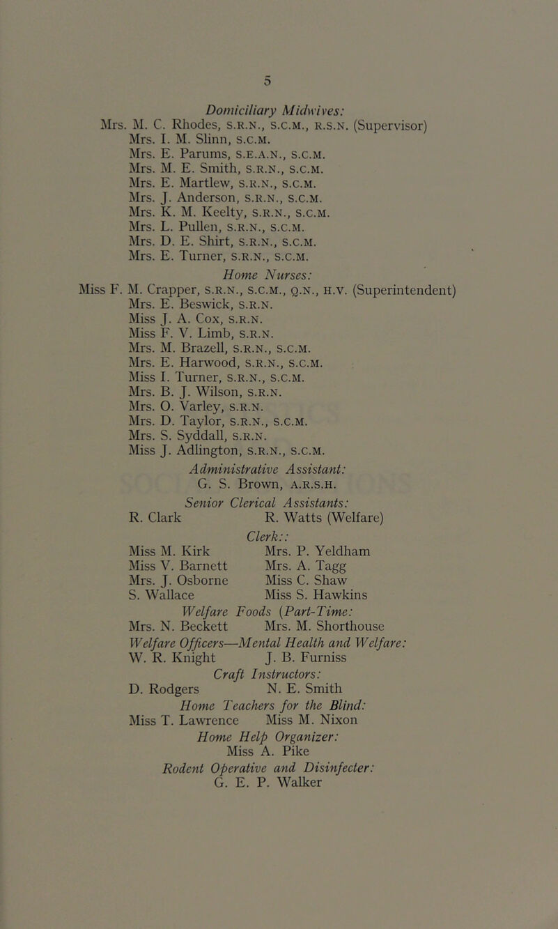 Domiciliary Mkiwi ves: ]\Irs. M. C. Rhodes, s.k.n., s.c.m., r.s.n. (Supervisor) Mrs. I. M. Slinn, s.c.m. Mrs. E. Parums, s.e.a.n., s.c.m. Mrs. M. E. Smith, s.r.n., s.c.m. Mrs. E. Martlew, s.r.n., s.c.m. Mrs. J. Anderson, s.r.n., s.c.m. Mrs. K. M. Keelt}^ s.r.n., s.c.m. Mrs. L. Pullen, s.r.n., s.c.m. Mrs. D. E. Shirt, s.r.n., s.c.m. Mrs. E. Turner, s.r.n., s.c.m. Home Nurses: Miss F. M. Crapper, s.r.n., s.c.m., q.n., h.v. (Superintendent) Mrs. E. Beswick, s.r.n. Miss J. A. Cox, S.R.N. Miss F. V. Limb, s.r.n. Mrs. M. Brazell, s.r.n., s.c.m. Mrs. E. Harwood, s.r.n., s.c.m. Miss I. Turner, s.r.n., s.c.m. Mrs. B. J. Wilson, s.r.n. Mrs. O. Varley, s.r.n. Mrs. D. Taylor, s.r.n., s.c.m. Mrs. S. Syddall, s.r.n. Miss J. Adlington, s.r.n., s.c.m. Administrative Assistant: G. S. Brown, a.r.s.h. Senior Clerical Assistants: R. Clark R. Watts (Welfare) Miss M. Kirk Miss V. Barnett Mrs. J. Osborne S. Wallace Clerk:: Mrs. P. Yeldham Mrs. A. Tagg Miss C. Shaw Miss S. Hawkins Welfare Foods {Part-Time: Mrs. N. Beckett Mrs. M. Shorthousc Welfare Officers—Mental Health and Welfare: W. R. Knight J. B. Furniss Craft Instructors: D. Rodgers N. E. Smith Home Teachers for the Blind: Miss T. Lawrence Miss M. Nixon Home Help Organizer: Miss A. Pike Rodent Operative and Disinfecter: G. E. P. Walker
