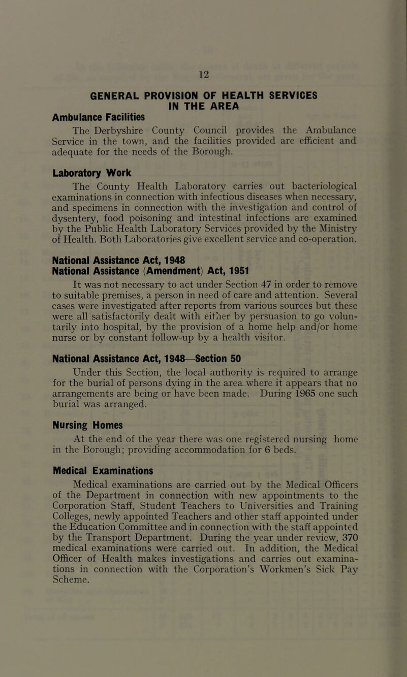 GENERAL PROVISION OF HEALTH SERVICES IN THE AREA Ambulance Facilities The Derbyshire County Council provides the Ambulance Service in the town, and the facilities provided are efficient and adequate for the needs of the Borough. Laboratory Work The County Health Laboratory carries out bacteriological examinations in connection with infectious diseases when necessary, and specimens in connection with the investigation and control of dysentery, food poisoning and intestinal infections are examined by the Public Health Laboratory Services provided by the Ministry of Health. Both Laboratories give excellent service and co-operation. National Assistance Act, 1948 National Assistance (Amendment) Act, 1951 It was not necessary to act under Section 47 in order to remove to suitable premises, a person in need of care and attention. Several cases were investigated after reports from various sources but these were all satisfactorily dealt with either by persuasion to go volun- tarily into hospital, by the provision of a home help and/or home nurse or by constant follow-up by a health visitor. National Assistance Act, 1948—Section 50 Under this Section, the local authority is required to arrange for the burial of persons dying in the area where it appears that no arrangements are being or have been made. During 1965 one such burial was arranged. Nursing Homes At the end of the year there was one registered nursing home in the Borough; providing accommodation for 6 beds. Medical Examinations Medical examinations are carried out by the Medical Officers of the Department in connection with new appointments to the Corporation Staff, Student Teachers to Universities and Training Colleges, newly appointed Teachers and other staff appointed under the Education Committee and in connection with the staff appointed by the Transport Department. During the year under review, 370 medical examinations were carried out. In addition, the Medical Officer of Health makes investigations and carries out examina- tions in connection with the Corporation’s W'orkmen’s Sick Pay Scheme.