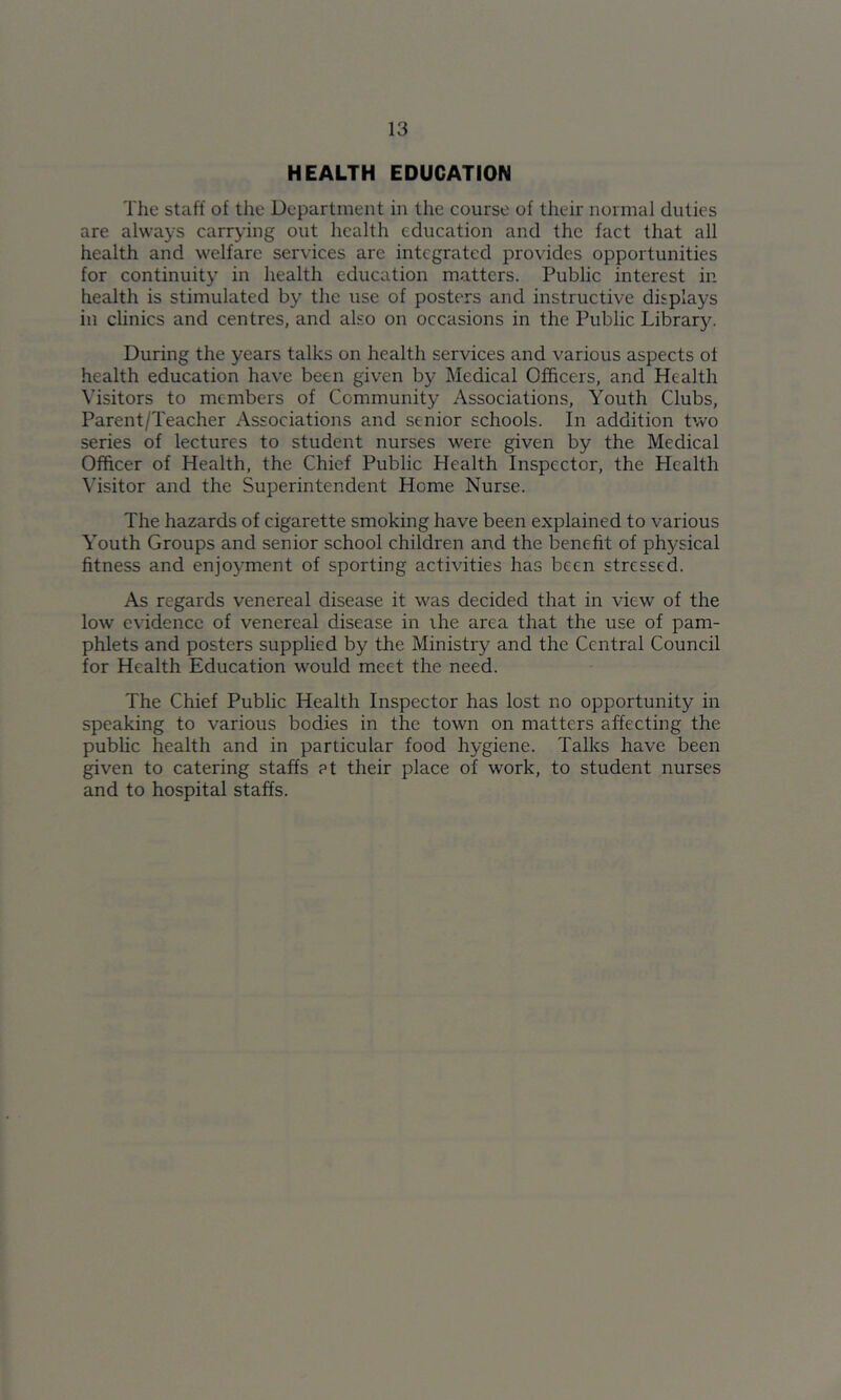 HEALTH EDUCATION The staff of the Department in the course of their normal duties are always carrying out health education and the fact that all health and welfare services are integrated provides opportunities for continuity in health education matters. Public interest in health is stimulated by the use of posters and instructive displays in clinics and centres, and also on occasions in the Public Library. During the years talks on health services and various aspects of health education have been given by Medical Officers, and Health Visitors to members of Community Associations, Youth Clubs, Parent/Teacher Associations and senior schools. In addition two series of lectures to student nurses were given by the Medical Officer of Health, the Chief Public Health Inspector, the Health Visitor and the Superintendent Home Nurse. The hazards of cigarette smoking have been explained to various Youth Groups and senior school children and the benefit of physical fitness and enjojunent of sporting activities has been stressed. As regards venereal disease it was decided that in view of the low evidence of venereal disease in ihe area that the use of pam- phlets and posters supphed by the Ministry and the Central Council for Health Education would meet the need. The Chief Public Health Inspector has lost no opportunity in speaking to various bodies in the town on matters affecting the public health and in partieular food hygiene. Talks have been given to catering staffs at their place of work, to student nurses and to hospital staffs.