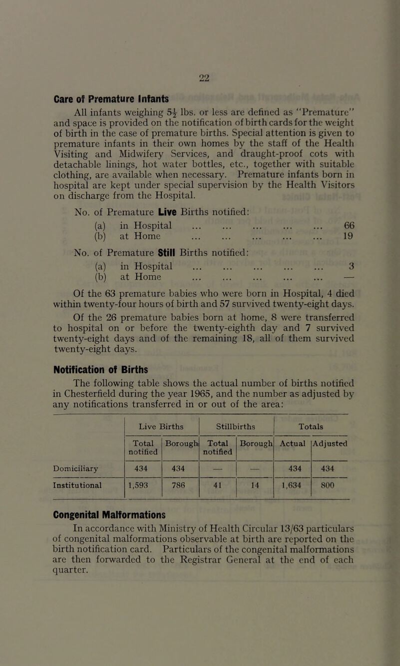 Care of Premature Infants All infants weighing 5-^ lbs. or less are defined as “Premature” and space is provided on the notification of birth cards for the weight of birth in the case of premature births. Special attention is given to premature infants in their own homes by the staff of the Health Visiting and Midwifery Services, and draught-proof cots with detachable linings, hot water bottles, etc., together with suitable clothing, are available when necessary. Premature infants born in hospital are kept under special supervision by the Health Visitors on discharge from the Hospital. No. of Premature LiV6 Births notified: (a) in Hospital 66 (b) at Home ... ... ... ... ... 19 No. of Premature Still Births notified: (a) in Hospital ... ... ... ... ... 3 (b) at Home ... ... ... ... ... — Of the 63 premature babies who were born in Hospital, 4 died within twenty-four hours of birth and 57 survived twenty-eight days. Of the 26 premature babies born at home, 8 were transferred to hospital on or before the twenty-eighth day and 7 survived twenty-eight days and of the remaining 18, all of them survived twenty-eight days. Notification of Births The following table shows the actual number of births notified in Chesterfield during the year 1965, and the number as adjusted by any notifications transferred in or out of the area: Live Births Stillbirths Totals Total notified Borough Total notified Borough Actual Adjusted Domiciliary 434 434 — — 434 434 Institutional 1,593 786 41 14 1,634 800 Congenital Malformations In accordance with Ministry of Health Circular 13/63 particulars of congenital malformations observable at birth are reported on the birth notification card. Particulars of the congenital malformations are then forwarded to the Registrar General at the end of each quarter.