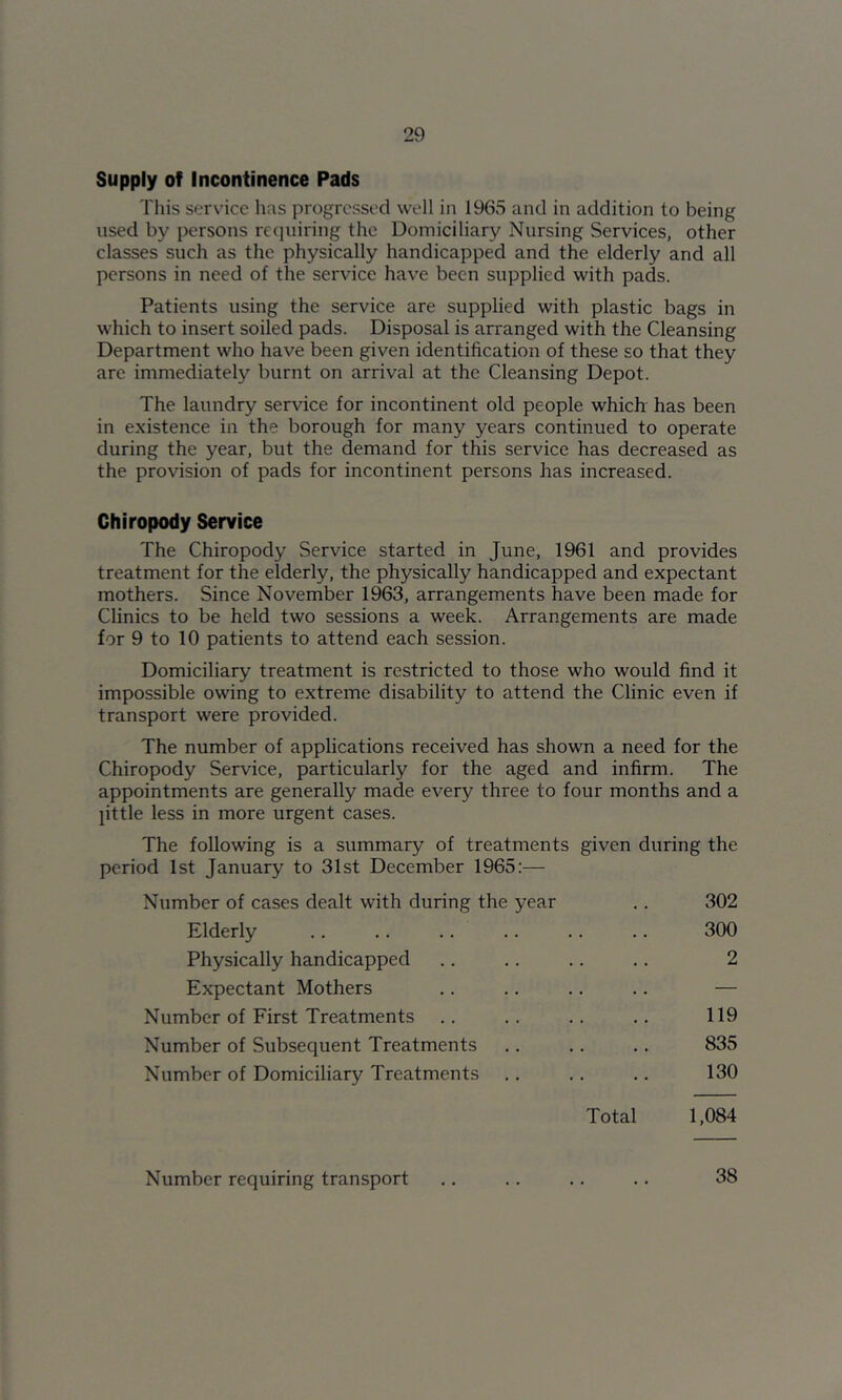 Supply of Incontinence Pads This service has progressed well in 1965 and in addition to being used by persons requiring the Domiciliary Nursing Services, other classes such as the physically handicapped and the elderly and all persons in need of the service have been supplied with pads. Patients using the service are supplied with plastic bags in which to insert soiled pads. Disposal is arranged with the Cleansing Department who have been given identification of these so that they are immediately burnt on arrival at the Cleansing Depot. The laundry service for incontinent old people which has been in existence in the borough for many years continued to operate during the year, but the demand for this service has decreased as the provision of pads for incontinent persons has increased. Chiropody Service The Chiropody Service started in June, 1961 and provides treatment for the elderly, the physically handicapped and expectant mothers. Since November 1963, arrangements have been made for Clinics to be held two sessions a week. Arrangements are made for 9 to 10 patients to attend each session. Domiciliary treatment is restricted to those who would find it impossible owing to extreme disability to attend the Clinic even if transport were provided. The number of applications received has shown a need for the Chiropody Service, particularly for the aged and infirm. The appointments are generally made every three to four months and a pttle less in more urgent cases. The following is a summary of treatments given during the period 1st January to 31st December 1965:— Number of cases dealt with during the year .. 302 Elderly 300 Physically handicapped .. .. .. .. 2 Expectant Mothers .. .. .. .. — Number of First Treatments .. .. .. .. 119 Number of Subsequent Treatments .. .. .. 835 Number of Domiciliary Treatments .. .. .. 130 Total 1,084 Number requiring transport .. .. ,. .. 38