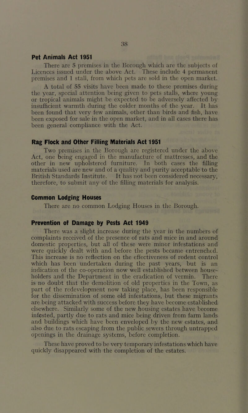Pet Animals Act 1951 There arc 5 premises in the Borough which arc the subjects of Licences issued under the above Act. Tliese include 4 permanent premises and 1 stall, from which pets are sold in the open market. A total of 55 visits have been made to these premises during the year, special attention being given to pets stalls, where young or tropical animals might be expected to be adversely affected by insufficient warmth during the colder months of the year. It has been found that very few animals, other than birds and fish, have been exposed for sale in the open market, and in all cases there has been general compliance with the Act. Rag Flock and Other Filling Materials Act 1951 Two premises in the Borough are registered under the above Act, one being engaged in the manufacture of mattresses, and the other in new upholstered furniture. In both cases the filling materials used are new and of a quality and purity acceptable to the British Standards Institute. It has not been considered necessary.', therefore, to submit any of the filling materials for analysis. Common Lodging Houses There are no common Lodging Houses in the Borough. Prevention of Damage by Pests Act 1949 There was a slight increase during the year in the numbers of complaints received of the presence of rats and mice in and around domestic properties, but all of these were minor infestations and were quickly dealt with and before the pests became entrenched. This increase is no reflection on the effectiveness of rodent control which has been undertaken during the past years, but is an indication of the co-operation now well established between house- holders and the Department in the eradication of vermin. There is no doubt that the demolition of old properties in the Town, as part of the redevelopment now taking place, has been responsible for the dissemination of some old infestations, but these migrants are being attacked with success before they have become established elsewhere. Similarly some of the new housing estates have become infested, partly due to rats and mice being driven from farm lands and buildings which have been enveloped by the new estates, and also due to rats escaping from the public sewers through untrapped openings in the drainage systems, before completion. These have proved to be very temporary infestations which have quickly disappeared with the completion of the estates.