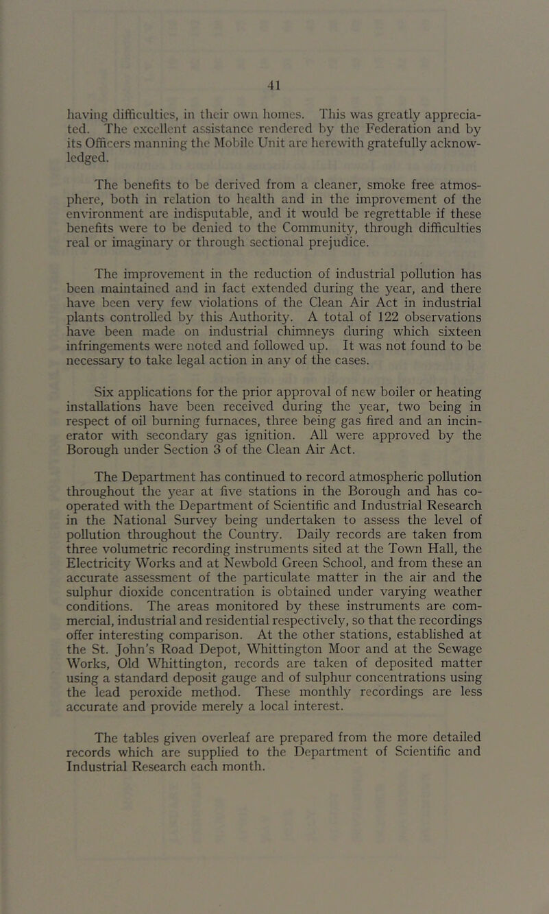 having difficulties, in their own homes. This was greatly apprecia- ted. The excellent assistance rendered by the Federation and by its Officers manning the Mobile Unit are herewith gratefully acknow- ledged. The benefits to be derived from a cleaner, smoke free atmos- phere, both in relation to health and in the improvement of the environment are indisputable, and it would be regrettable if these benefits were to be denied to the Community, through difficulties real or imaginary or through sectional prejudice. The improvement in the reduction of industrial pollution has been maintained and in fact extended during the year, and there have been very few violations of the Clean Air Act in industrial plants controlled by this Authority. A total of 122 observations have been made on industrial chimneys during which sixteen infringements were noted and followed up. It was not found to be necessary to take legal action in any of the cases. Six applications for the prior approval of new boiler or heating installations have been received during the year, two being in respect of oil burning furnaces, three being gas fired and an incin- erator with secondary gas ignition. All were approved by the Borough under Section 3 of the Clean Air Act. The Department has continued to record atmospheric pollution throughout the j'ear at five stations in the Borough and has co- operated %vith the Department of Scientific and Industrial Research in the National Survey being undertaken to assess the level of pollution throughout the Country. Daily records are taken from three volumetric recording instruments sited at the Town Hall, the Electricity Works and at Newbold Green School, and from these an accurate assessment of the particulate matter in the air and the sulphur dioxide concentration is obtained under varying weather conditions. The areas monitored by these instruments are com- mercial, industrial and residential respectively, so that the recordings offer interesting comparison. At the other stations, established at the St. John’s Road Depot, Whittington Moor and at the Sewage Works, Old Whittington, records are taken of deposited matter using a standard deposit gauge and of sulphur concentrations using the lead peroxide method. These monthly recordings are less accurate and provide merely a local interest. The tables given overleaf are prepared from the more detailed records which are supplied to the Department of Scientific and Industrial Research each month.