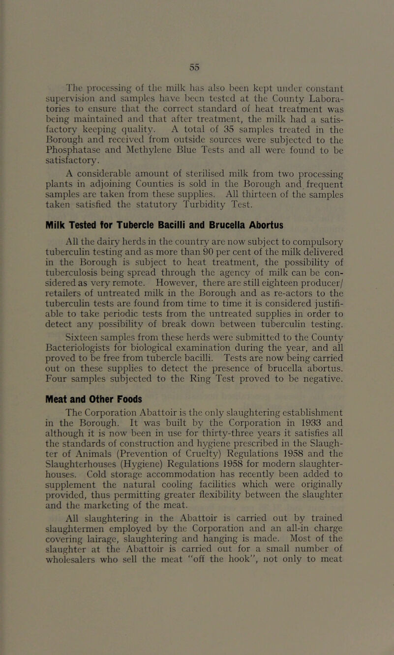 Tlio processing of the milk has also been kept under constant supervision and samples have been tested at the County Labora- tories to ensure that the correct standard of heat treatment was being maintained and that after treatment, the milk had a satis- factory keeping quality. A total of 35 samples treated in the J3orough and received from outside sources were subjected to the Phosphatase and Methylene Blue Tests and all were found to be satisfactory. A considerable amount of sterilised milk from two processing plants in adjoining Counties is sold in the Borough and frequent samples arc taken from these supplies. All thirteen of the samples taken satisfied the statutory Turbidity Test. Milk Tested for Tubercle Bacilli and Brucella Abortus All the dairy herds in the country are now subject to compulsory tubercuhn testing and as more than 90 per cent of the milk delivered in the Borough is subject to heat treatment, the possibility of tuberculosis being spread through the agency of milk can be con- sidered as very remote. However, there are still eighteen producer/ retailers of untreated milk in the Borough and as re-actors to the tuberculin tests are found from time to time it is considered justifi- able to take periodic tests from the untreated supplies in order to detect any possibility of break down between tuberculin testing. Sixteen samples from these herds were submitted to the County Bacteriologists for biological examination during the year, and all proved to be free from tubercle bacilli. Tests are now being carried out on these supplies to detect the presence of brucella abortus. Four samples subjected to the Ring Test proved to be negative. Meat and Other Foods The Corporation Abattoir is the only slaughtering establishment in the Borough. It was built by the Corporation in 1933 and although it is now been in use for thirty-three years it satisfies all the standards of construction and hygiene prescribed in the Slaugh- ter of Animals (Prevention of Cruelty) Regulations 1958 and the Slaughterhouses (Hygiene) Regulations 1958 for modern slaughter- houses. Cold storage accommodation has recently been added to supplement the natural cooling facilities which were originally provided, thus permitting greater flexibilit}^ between the slaughter and the marketing of the meat. All slaughtering in the Abattoir is carried out by trained slaughtermen employed by the Corporation and an all-in charge covering lairage, slaughtering and hanging is made. Most of the slaughter at the Abattoir is carried out for a small number of wholesalers who sell the meat “off the hook”, not only to meat
