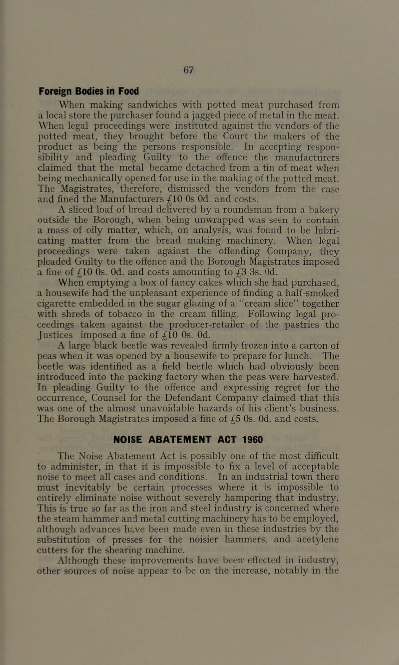 Foreign Bodies in Food When making sandwiches with potted meat purcliased from a local store the purchaser found a jagged piece of metal in the meat. When legal proceedings were instituted against the vendors of the potted meat, they brought before the Court the makers of the product as being the persons responsible. In aeeepting respon- sibility and pleading Guilty to the offence the manufaeturers elaimed that the metal beeame detached from a tin of meat when being mechanically opened for use in the making of the potted meat. The Magistrates, therefore, dismissed the vendors from the ease and fined the Manufacturers £10 Os Od. and costs. A sliced loaf of bread delivered by a roundsman from a bakery outside the Borough, when being unwrapped was seen to contain a mass of oily matter, which, on analysis, was found to be lubri- cating matter from the bread making machinery. When legal proceedings were taken against the offending Company, they pleaded Guilty to the offence and the Borough Magistrates imposed a fine of ;^10 Os. Od. and costs amounting to £3 3s. Od. When emptying a box of fancy cakes which she had purchased, a housewife had the unpleasant experience of finding a half-smoked cigarette embedded in the sugar glazing of a “cream slice” together with shreds of tobacco in the cream filling. Following legal pro- ceedings taken against the producer-retailer of the pastries the Justices imposed a fine of £10 Os. Od. A large black beetle was revealed firmly frozen into a carton of peas when it was opened by a housewife to prepare for lunch. The beetle was identified as a field beetle which had obviously been introduced into the packing factory when the peas were harvested. In pleading Guilty to the offence and expressing regret for the occurrence, Counsel for the Defendant Company claimed that this was one of the almost unavoidable hazards of his client’s business. The Borough Magistrates imposed a fine of £5 Os. Od. and costs. NOISE ABATEMENT ACT 1960 The Noise Abatement Act is possibly one of the most difficult to administer, in that it is impossible to fix a level of acceptable noise to meet all cases and conditions. In an industrial town there must inevitably be certain processes where it is impossible to entirely eliminate noise without severely hampering that industry. This is true so far as the iron and steel industry is concerned where the steam hammer and metal cutting machinery has to be employed, although advances have been made even in these industries by the substitution of presses for the noisier hammers, and acetylene cutters for the shearing machine. Although these improvements have been- effected in industry, other sources of noise appear to be on the increase, notably in the