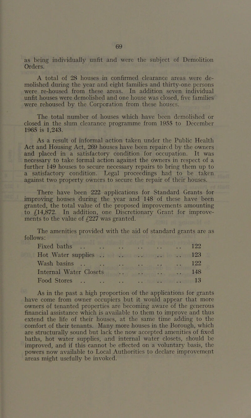 as being individually unfit and were the subject of Demolition Orders. A total of 28 houses in confirmed clearance areas were de- molished during the year and eight families and thirty-one persons were re-housed from these areas. In addition seven individual unfit houses were demolished and one house was closed, five families were rehoused by the Corporation from these houses. The total number of houses which have been demolished or closed in the slum clearance programme from 1955 to December 1965 is 1,243. As a result of informal action taken under the Public Health Act and Housing Act, 269 houses have been repaired by the owners and placed in a satisfactory condition for occupation. It was necessary to take formal action against the owners in respect of a further 149 houses to secure necessary repairs to bring them up to a satisfactory condition. Legal proceedings had to be taken against two property owners to secure the repair of their houses. There have been 222 applications for Standard Grants for improving houses during the year and 148 of these have been granted, the total value of the proposed improvements amounting to ;^14,872. In addition, one Discretionary Grant for improve- ments to the value of £227 was granted. The amenities provided with the aid of standard grants are as follows: Fixed baths .. .. .. .. .. .. 122 Hot Water supplies .. .. .. .. .. 123 Wash basins .. .. .. .. .. .. 122 Internal Water Closets .. .. .. .. 148 Food Stores .. .. .. .. .. .. 13 As in the past a high proportion of the applications for grants have come from owner occupiers but it would appear that more owners of tenanted properties are becoming aware of the generous financial assistance which is available to them to improve and thus extend the life of their houses, at the same time adding to the comfort of their tenants. Many more houses in the Borough, which are structurally sound but lack the now accepted amenities of fixed baths, hot water supplies, and internal water closets, should be improved, and if this cannot be effected on a voluntary basis, the powers now available to Local Authorities to declare improvement areas might usefully be invoked.