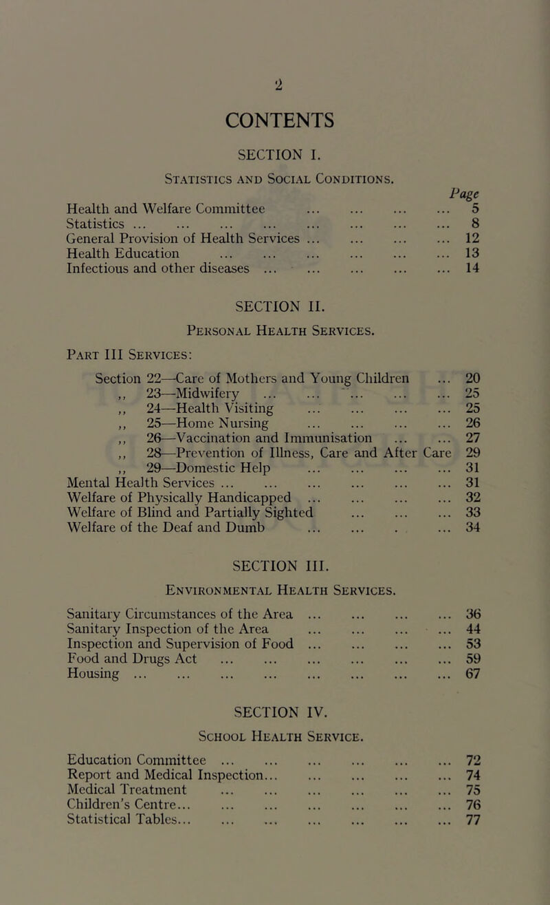 CONTENTS SECTION I. Statistics and Social Conditions. Page Health and Welfare Committee 5 Statistics 8 General Provision of Health Services ... ... ... ... 12 Health Education 13 Infectious and other diseases ... 14 SECTION II. Personal Health Services. Part III Services: Section 22—Care of Mothers and Young Children ... 20 ,, 23—Midwifery ‘ 25 ,, 24—Health Visiting ... 25 ,, 25—Home Nux'sing ... ... ... ... 26 ,, 26—Vaccination and Immunisation ... ... 27 ,, 28^—Prevention of Illness, Care and After Care 29 ,, 29—Domestic Help 31 Mental Health Services ... 31 Welfare of Physically Handicapped 32 Welfare of Blind and Partially Sighted ... ... ... 33 Welfare of the Deaf and Dumb ... 34 SECTION III. Environmental Health Services. Sanitary Circumstances of the Area 36 Sanitary Inspection of the Area ... 44 Inspection and Supervision of Food 53 Food and Drugs Act ... ... ... ... ... ... 59 Housing 67 SECTION IV. School Health Service. Education Committee 72 Report and Medical Inspection 74 Medical Treatment ... 75 Children’s Centre... 76 Statistical Tables 77