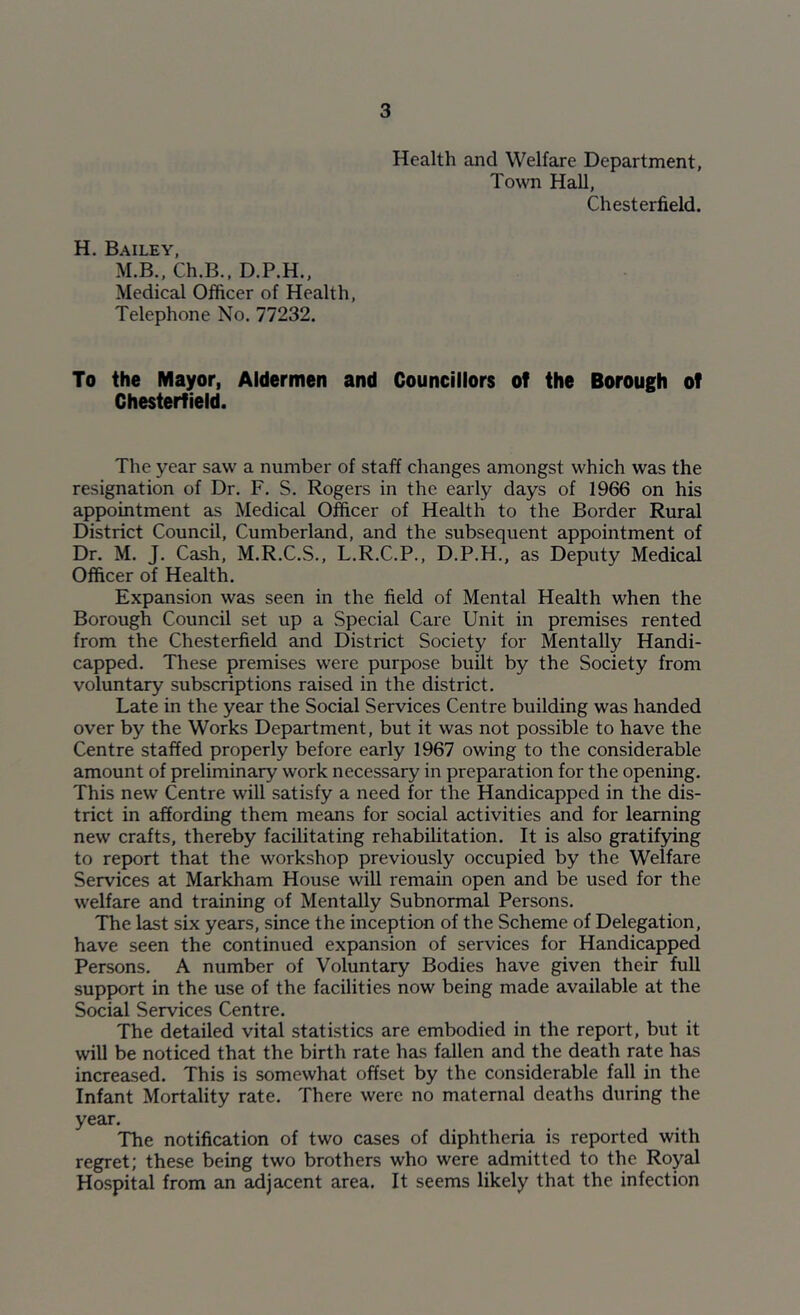 Health and Welfare Department, Town Hall, Chesterfield. H. Bailey, M.B., Ch.B., D.P.H., Medical Officer of Health, Telephone No. 77232. To the Mayor, Aldermen and Councillors of the Borough of Chesterfield. The year saw a number of staff changes amongst which was the resignation of Dr. F. S. Rogers in the early days of 1966 on his appointment as Medical Officer of Health to the Border Rural District Council, Cumberland, and the subsequent appointment of Dr. M. J. Cash, M.R.C.S., L.R.C.P., D.P.H., as Deputy Medical Officer of Health. Expansion was seen in the field of Mental Health when the Borough Council set up a Special Care Unit in premises rented from the Chesterfield and District Society for Mentally Handi- capped. These premises were purpose built by the Society from voluntary subscriptions raised in the district. Late in the year the Social Services Centre building was handed over by the Works Department, but it was not possible to have the Centre staffed properly before early 1967 owing to the considerable amount of preliminary work necessary in preparation for the opening. This new Centre will satisfy a need for the Handicapped in the dis- trict in affording them means for social activities and for learning new crafts, thereby facilitating rehabilitation. It is also gratifying to report that the workshop previously occupied by the Welfare Services at Markham House will remain open and be used for the welfare and training of Mentally Subnormal Persons. The last six years, since the inception of the Scheme of Delegation, have seen the continued expansion of services for Handicapped Persons. A number of Voluntary Bodies have given their full support in the use of the facilities now being made available at the Social Services Centre. The detailed vital statistics are embodied in the report, but it will be noticed that the birth rate has fallen and the death rate has increased. This is somewhat offset by the considerable fall in the Infant Mortality rate. There were no maternal deaths during the year. The notification of two cases of diphtheria is reported with regret; these being two brothers who were admitted to the Royal Hospital from an adjacent area. It seems likely that the infection
