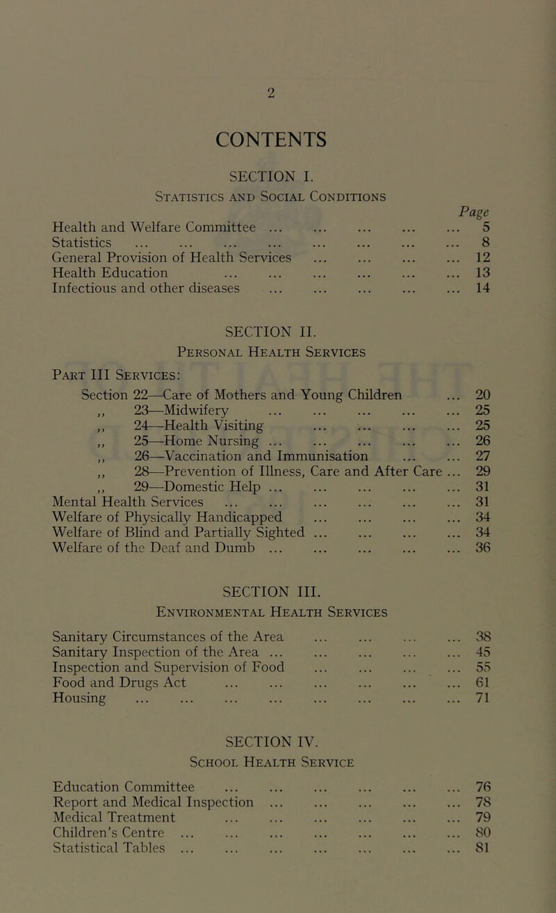 CONTENTS SECTION I. Statistics and Social Conditions Page Health and Welfare Committee ... ... ... ... ... 5 Statistics 8 General Provision of Health Services ... ... ... ... 12 Health Education ... ... ... ... ... ... 13 Infectious and other diseases ... ... ... ... ... 14 SECTION II. Personal Health Services Part III Services: Section 22—Care of Mothers and Young Children ... 20 ,, 23—Midwifery 25 ,, 24—Health Visiting ... ... ... ... 25 ,, 25—Home Nursing ... ... ... ... ... 26 ,, 26—Vaccination and Immunisation ... ... 27 ,, 28—^Prevention of Illness, Care and After Care ... 29 ,, 29—Domestic Help ... ... ... ... ... 31 Mental Health Services ... ... ... ... ... ... 31 Welfare of Physically Handicapped ... ... ... ... 34 Welfare of Blind and Partially Sighted ... ... ... ... 34 Welfare of the Deaf and Dumb ... ... ... ... ... 36 SECTION III. Environmental Health Services Sanitary Circumstances of the Area ... 38 Sanitary Inspection of the Area ... ... ... ... ... 45 Inspection and Supervision of Food ... ... ... ... 55 Food and Drugs Act 61 Housing ... ... ... ... ... ... ... ... 71 SECTION IV. School Health Service Education Committee ... ... ... ... ... ... 76 Report and Medical Inspection ... ... ... ... ... 78 Medical Treatment ... ... ... ... ... ... 79 Children’s Centre ... ... ... ... ... ... ... 80 Statistical Tables 81