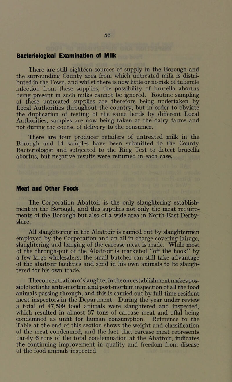 Bacteriological Examination of Milk There are still eighteen sources of supply in the Borough and the surrounding County area from which untreated milk is distri- buted in the Town, and whilst there is now little or no risk of tubercle infection from these supphes, the possibility of brucella abortus being present in such milks cannot be ignored. Routine samphng of these untreated supphes are therefore being undertaken by Local Authorities throughout the country, but in order to obviate the duphcation of testing of the same herds by different Local Authorities, samples are now being taken at the dairy farms and not during the course of dehvery to the consumer. There are four producer retailers of untreated milk in the Borough and 14 samples have been submitted to the County Bacteriologist and subjected to the Ring Test to detect brucella abortus, but negative results were returned in each case. Meat and Other Foods The Corporation Abattoir is the only slaughtering estabhsh- ment in the Borough, and this supplies not only the meat require- ments of the Borough but also of a wide area in North-East Derby- shire. All slaughtering in the Abattoir is carried out by slaughtermen employed by the Corporation and an all in charge covering lairage, slaughtering and hanging of the carcase meat is made. While most of the through-put of the Abattoir is marketed “off the hook” by a few large wholesalers, the small butcher can still take advantage of the abattoir facilities and send in his own animals to be slaugh- tered for his own trade. The concentration of slaughter in the one establishment makes pos- sible both the ante-mortem and post-mortem inspection of all the food animals passing through, and this is carried out by full-time resident meat inspectors in the Department. During the year under review a total of 47,509 food animals were slaughtered and inspected, which resulted in almost 37 tons of carcase meat and offal being condemned as unfit for human consumption. Reference to the Table at the end of this section shows the weight and classification of the meat condemned, and the fact that carcase meat represents barely 6 tons of the total condemnation at the Abattoir, indicates the continuing improvement in quality and freedoni from disease of the food animals inspected,