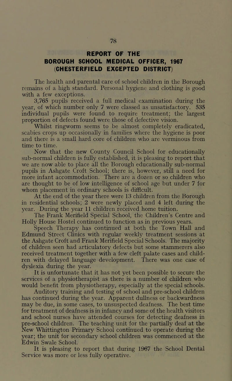 REPORT OF THE BOROUGH SCHOOL MEDICAL OFFICER, 1967 (CHESTERFIELD EXCEPTED DISTRICT) The health and parental care of school children in the Borough remains of a high standard. Personal hygiene and clothing is good with a few exceptions. 3,765 pupils received a full medical examination during the year, of which number only 7 were classed as unsatisfactory. 535 individual pupils were found to require treatment; tlie largest proportion of defects found were those of defective vision. Whilst ringworm seems to be almost completely eradicated, scabies crops up occasionally in families where the hygiene is poor and there is a small hard core of children who are verminous from time to time. Now that the new County Council School for educationally sub-normal children is fully established, it is pleasing to report that we are now able to place all the Borough educationally sub-normal pupils in Ashgate Croft School; there is, however, still a need for more infant accommodation. There are a dozen or so children who are thought to be of low intelligence of school age but under 7 for whom placement in ordinary schools is difficult. At the end of the year there were 13 children from the Borough in residential schools; 2 were newly placed and 4 left during the year. During the year 11 children received home tuition. The Frank Merifield Special School, the Children’s Centre and Holly House Hostel continued to function as in previous years. Speech Therapy has continued at both the Town Hall and Edmund Street Chnics with regular weekly treatment sessions at the Ashgate Croft and Frank Merifield Special Schools. The majority of children seen had articulatory defects but some stammerers also received treatment together with a few cleft palate cases and child- ren with delayed language development. There was one case of dyslexia during the year. It is unfortunate that it has not yet been possible to secure the services of a physiotherapist as there is a number of children who would benefit from physiotherapy, especially at the special schools. Auditory training and testing of school and pre-school children has continued during the year. Apparent dullness or backwardness may be due, in some cases, to unsuspected deafness. The best time for treatment of deafness is in infancy and some of the health visitors and school nurses have attended courses for detecting deafness in pre-school children. The teaching unit for the partially deaf at the New Whittington Primary School continued to operate during the year; the unit for secondary school children was commenced at the Edwin Swale School. It is pleasing to report that during 1967 the School Dental Service was more or less fully operative.