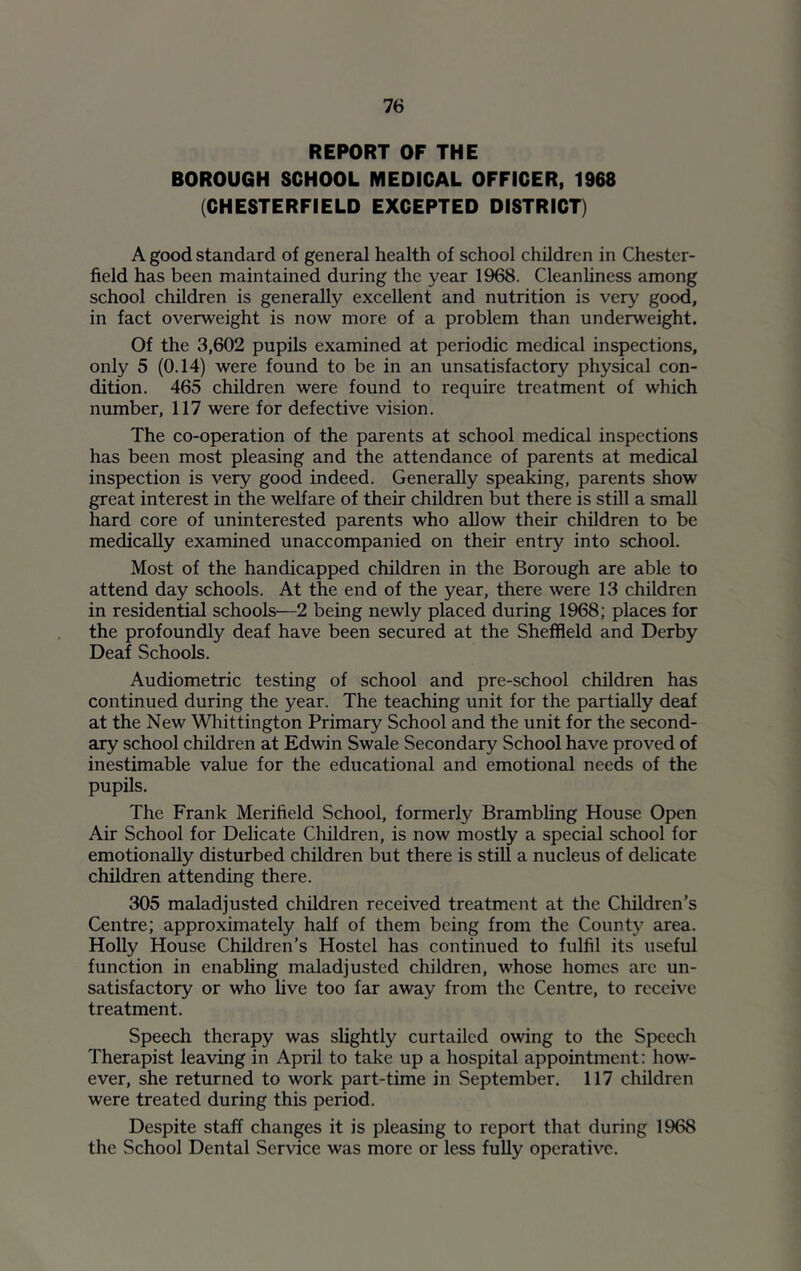 REPORT OF THE BOROUGH SCHOOL MEDICAL OFFICER, 1968 (CHESTERFIELD EXCEPTED DISTRICT) A good standard of general health of school children in Chester- field has been maintained during the year 1968. Cleanhness among school children is generally excellent and nutrition is very good, in fact overweight is now more of a problem than underweight. Of the 3,602 pupils examined at periodic medical inspections, only 5 (0.14) were found to be in an unsatisfactory physical con- dition. 465 children were found to require treatment of which number, 117 were for defective vision. The co-operation of the parents at school medical inspections has been most pleasing and the attendance of parents at medical inspection is very good indeed. Generally speaking, parents show great interest in the welfare of their children but there is still a small hard core of uninterested parents who allow their children to be medically examined unaccompanied on their entry into school. Most of the handicapped children in the Borough are able to attend day schools. At the end of the year, there were 13 children in residential schools—2 being newly placed during 1968; places for the profoundly deaf have been secured at the Sheffield and Derby Deaf Schools. Audiometric testing of school and pre-school children has continued during the year. The teaching unit for the partially deaf at the New Whittington Primary School and the unit for the second- ary school children at Edwin Swale Secondary School have proved of inestimable value for the educational and emotional needs of the pupils. The Frank Merifield School, formerly Brambhng House Open Air School for Delicate Cliildren, is now mostly a special school for emotionally disturbed children but there is still a nucleus of dehcate children attending there. 305 maladjusted children received treatment at the Children’s Centre; approximately half of them being from the County area. Holly House Children’s Hostel has continued to fulfil its useful function in enabling maladjusted children, whose homes are un- satisfactory or who live too far away from the Centre, to receive treatment. Speech therapy was slightly curtailed owing to the Speech Therapist leaving in April to take up a hospital appointment: how- ever, she returned to work part-time in September. 117 children were treated during this period. Despite staff changes it is pleasing to report that during 1968 the School Dental Service was more or less fully operative.